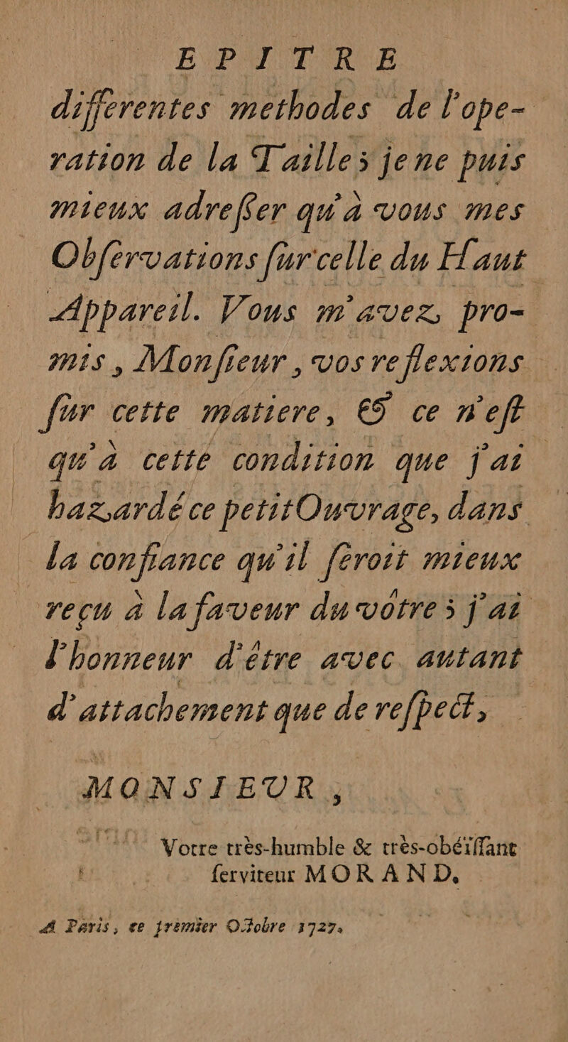 E P TT RE différentes methodes de l ope= ration de la Tailles jene puis mieux adreffer qu'a vous mes Obfervations [ur'celle du Haut Appareil. Vous m'avez pro- MIS , Monfieur, Vos reflexions Fig cette matiere, ES ce na | qu'à cette condition que jai bazardéce petitOuvrage, dans la confiance qu'il [éroit mieux recu à la faveur du votre; j'ai l'honneur d'é étre avec. antant d attachement que de refpecr, MONSIEUR ÿ Votre très-humble &amp; très-obéïffanc ferviteur MOR À N D, A Paris, ce jremèer Ofobre 3727.