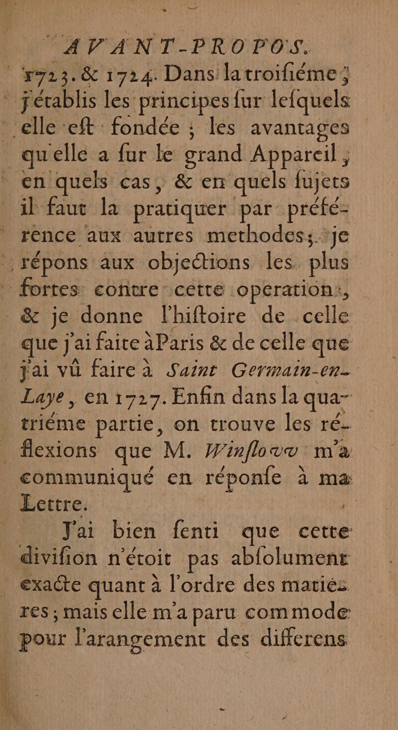 LE ee Me ge cr ET NS co ee PS L 2 “AVANT-PROPOS. 923. &amp; 1724. Dans latroifiéme; * établis les principes fur lefquels elle eft : fondée ; les avantages qu elle a fur Le grand Appareil , en quels cas, &amp; en quels fujets il faut la pratiquer par préfé- rence aux autres methodes; ‘je .répons aux objections les plus . fortes contre cette operation:, &amp; je donne lhiftoire de celle que J&lt; ai faite à Paris &amp; de celle que jai vu fairea Saint Germain-en- Laye, en 1727. Enfin dans la qua- triéme partie, on trouve les ré. _ flexions que M. Winflove m'a communiqué en réponie à maæ Lettre. hd Jai bien fenti que cette divifion n'étoit pas abfolument exacte quant à l'ordre des mariés res ; mais elle ma paru commode _ pour l'arangement des differens