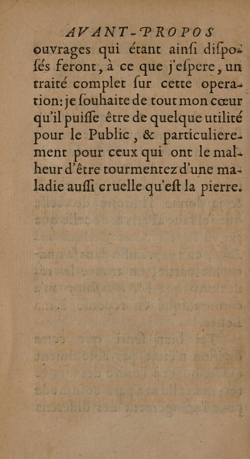 ouvrages qui étant ainfi difpoz {és feront, à ce que j'efpere ,un traité complet fur cette opera: tion: je fouhaite de toutmon cœur qu'il puifle être de quelque utilité pour le Public , &amp; particuliere: ment pour ceux qui ont le mal: heur d'être rourmentezd'une ma: ladie aufli cruelle qu'eft la pierre.