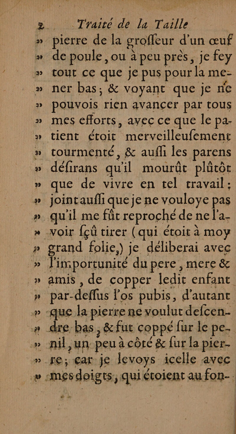 de poule ,ou à peu près, je fey tout ce que je pus pour la me- ner bas; &amp; voyant que je ne pouvois rien avancer par tous mes efforts, avec ce que le pa- tient était ere ne de rourmenté, &amp; aufh les parens défirans qu ïl mourût plûtôt que de vivre en tel travail: jointauffi que je ne vouloye pas grand folie,) je déliberai avec l'importunité du pere, mere &amp; nil,un peu à côré 8 fur la pier. re; car je levoys icelle avec ee »
