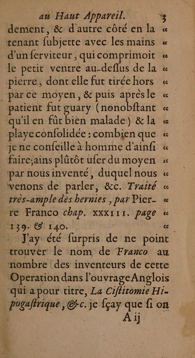 dement, &amp; d'autre côté en la æenant fubjette avec les mains d'un ferviteur , quicomprimoit le petit ventre au-deflus de la pierre, dont elle fut tirée hors ‘parce moyen, &amp; puis apresle patient fut guary (nonobftant quilen für bien malade) &amp; la playe confolidée : combien que je ne confeille à homme d’ainfi venons de parler, &amp;c. Traité très-ample dès hernies , par Pier- re Franco chap. xxX111. page 139. € 140. ‘ À 1]