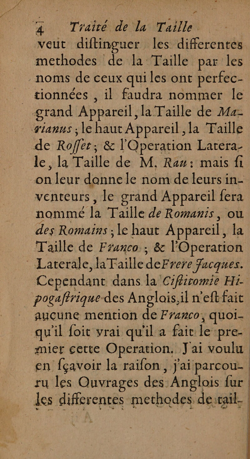 4 D &amp; Traité de la Taille veut diftinguer les differentes methodes de la Taille par les noms de ceux qui les ont perfec- _ tionnées , il faudra nommer le grand Appareil, la Taille de 444- vianus ; le haut Appareil ,la Taille de Roffer;, &amp; l'Qperation Larera- le, la Taille de M. Ram: mais fi on leur dannele nom de leurs in- venteurs, le grand Appareil fera nomme la Taille de Romanis, ou des Romains ; le haut Appareil, la Taille de Franco ; &amp; l'Operation Laterale, Taille deFrere Jacques. Cependant dans la Czfiromie Hi pogaftrique-des Anglois,il n'eftfait aucune mention de Franco, quoi- qu'il foit vrai qu'il a fair le pre mier cette Operation. Jai voulu en fçavoir la raïfon, j'ai parcou- | ru les Ouvrages des Anglois {ur | les differentes methodes desrail.