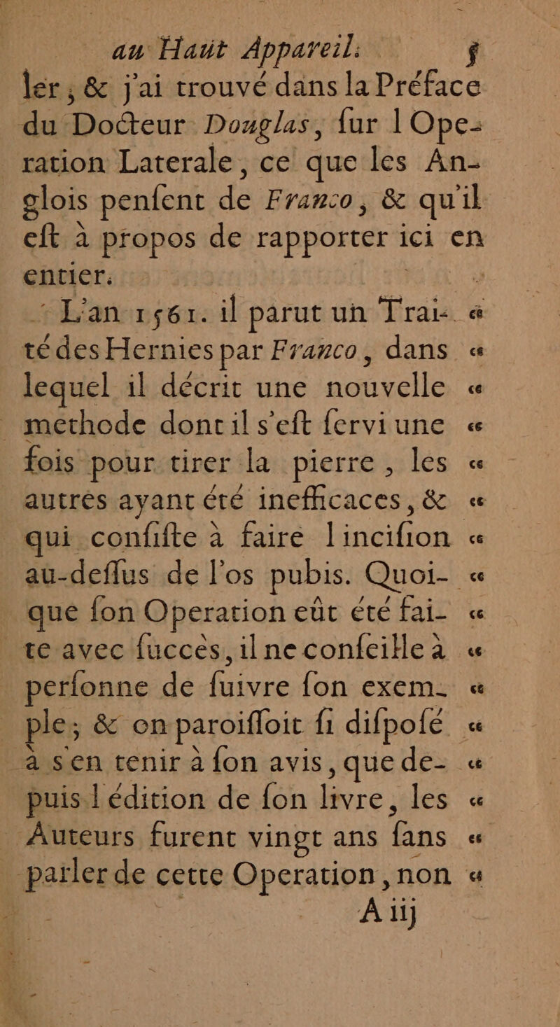 entier. té des Hernies par Franco, dans lequel il décrit une nouvelle _ methode doncil s'eft ferviune fois pour tirer la pierre, les A ART AIES autrés ayant été inefhcaces, &amp; que fon Operation eût éte fai- te avec fucces, il ne confeiHe à perfonne de ie {on exem- a sen tenir à fon avis ,que de- puis l édition de fon bre: les Auteurs furent vingt ans fans À ii}