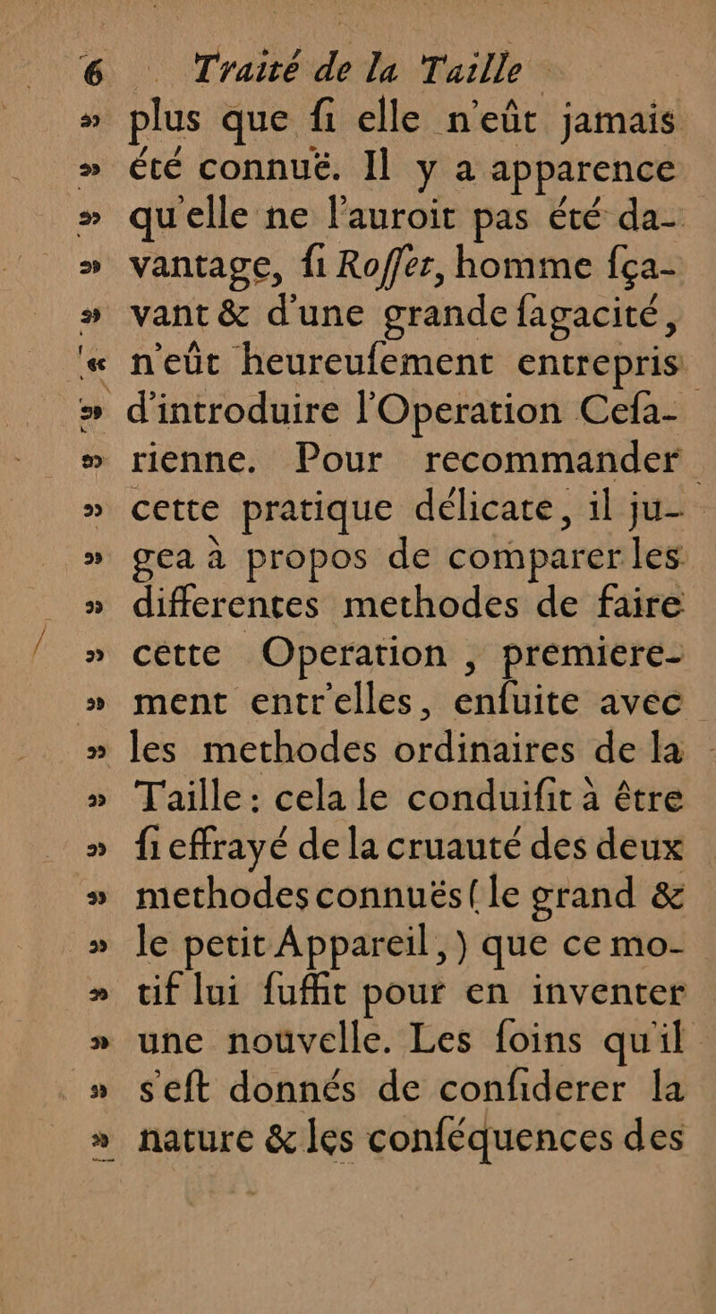 plus que fi elle n'eût jamais été connué. Il y a apparence qu'elle ne l’auroit pas été da- vantage, {1 Roffer, homme fca- vant &amp; d'une grande fagacité, n'eût heureufement entrepris rienne. Pour recommander cette pratique délicate, il ju gea à propos de comparer les differentes methodes de faire cette Operation , premiere- ment entrelles, enfuite avec les methodes ordinaires de la Taille : cela le conduifit à être fi effrayé de la cruauté des deux methodes connuës{le grand &amp; le petit Appareil, ) que ce mo- tif lui fufit pour en inventer une nouvelle. Les foins qu'il s'eft donnés de confiderer la nature &amp; les conféquences des