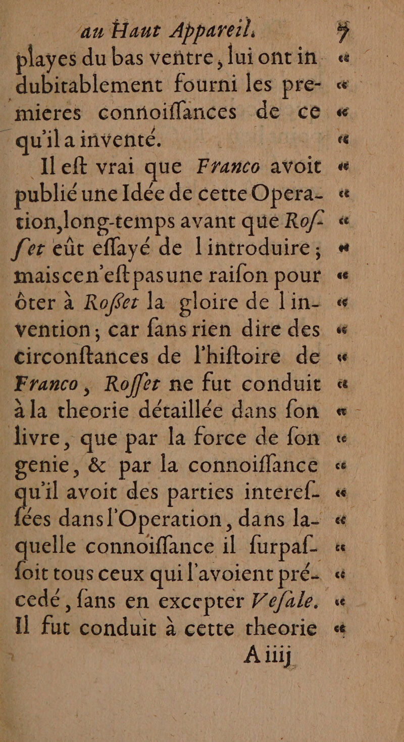 playes du bas veñtre, luiontin dubitablement fourni les pre- |micres connoiflances de ce qu'ilainventé. ik, Het vrai que Franco avoit publié une Idée de cette Opera tion, long-temps avant que Ro/- fer eût effayé de l'introduire; maisceneftpasune raifon pour Ôter à Roffet la gloire de lin- vention, car fans rien dite des Franco, Roffer ne fut conduit à la cheorie détaillée dans fon genie, &amp; par la connoiflance uil avoit des parties interef- bles dans l'Operation, dans la- quelle connoiffance il furpaf- _ foit tous ceux qui l'avoient pré- cedé , fans en excepter F’e/ale. Il fut conduit à cette cheorie : Aiiij