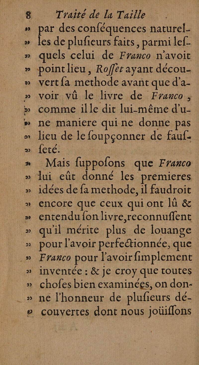 par des conféquences naturel- les de plufieurs faits, parmilef_ quels celui de Franco n'avoit point lieu, Roffer ayant décou- vertfa methode avant que d'a- voir vü le livre de Franco, comme ille dit lui-même d’u- ne maniere quine donne pas lieu de le foupçonner de fauf- {eté. 4 Mais fuppofons que Franco idées de fa methode, il faudroit encore que ceux qui ont lü &amp; entendu {on livre, reconnuflent qu'il mérite plus de louange pour l'avoir perfectionnée, que Franco pour l'avoir fimplement chofes bien examinées, on don: ne l'honneur de plufeurs dé- couvertes dont nous joüiffons
