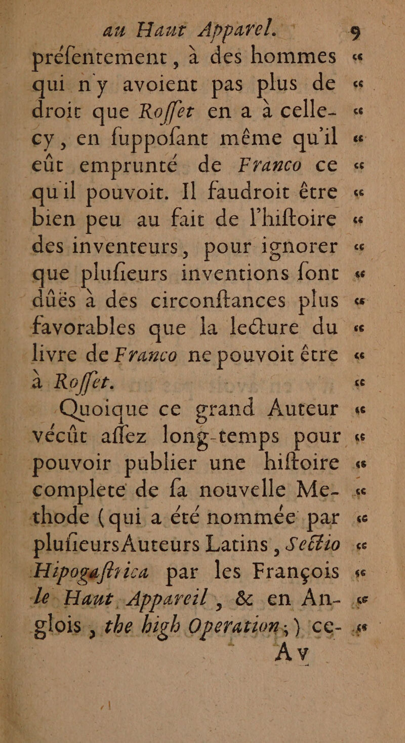 préfentement, à des hommes qui ny avoient pas plus de droit que Roffer en a à celle- cy, en fuppofant même qu'il eût emprunté de Franco ce quil pouvoit. Il faudroit être des inventeurs, pour ignorer que plufieurs inventions font düës à des circonftances plus favorables que la lecture du livre de Franco ne peuveit être à. Ripper. Quoique ce et Auteur complete de fa nouvelle Me- thode (qui a été nommée par ref ire par les François *