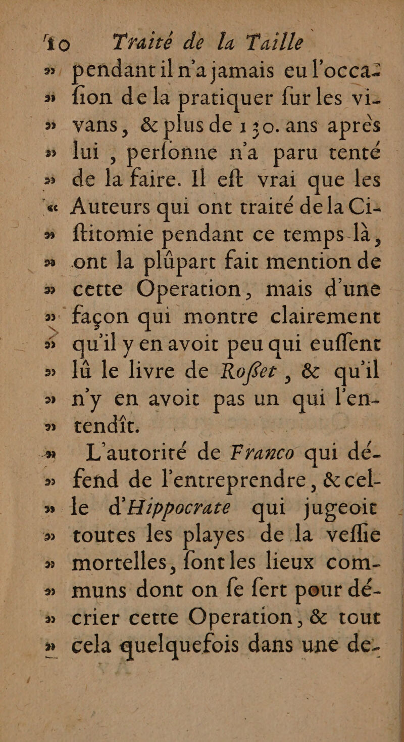 s 5 vans, &amp; plus de 130. ans apres lui , , perfonne n'a paru tenté de ls faire. Il eft vrai que les Auteurs qui ont traité de la Ci: ftitomie pendant ce temps ki ont la plüpart fait mention dé cette Operation, mais d'une uilyenavoit peu qui euflent n'y En avoit pas un qui l'en- tendît. L'autorité de pie qui dés fend de l'entreprendre, &amp; cel- toutes les playes de la vefie mortelles, fontles lieux com- muns doué on fe {ert pour dé- cela quelquefois dans une de: