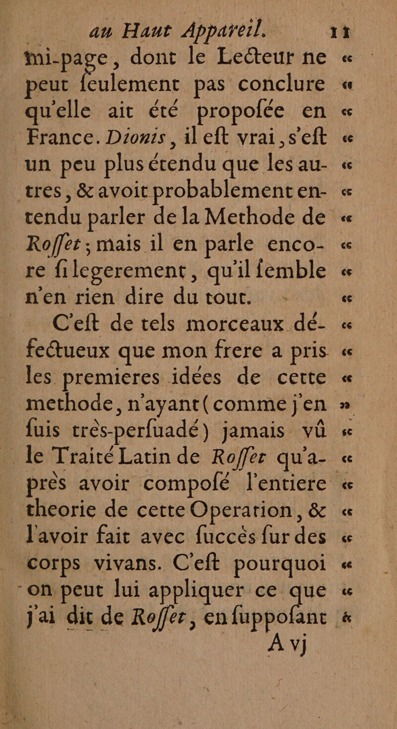 ve 3 dont le Lecteur ne peut feulement pas conclure qu'elle ait été propofée en France. Dionis , ileft vrai ,s’eft un peu plus étendu que les au- tres, &amp; avoit probablement en- Roffet ; mais il en parle enco- re filegerement, qu'il femble n'en rien dire dutout. _ C'eft de tels morceaux dé- fetueux que mon frere a pris les premieres idées de cette methode, n’ayant(comme j'en fuis très-perfuadé) jamais vüû _ le Traité Latin de Roffer qu'a- _theorie de cette Operarion, &amp; l'avoir fait avec fuccés fur des corps vivans. C'eft pourquoi on peut lui appliquer ce que jai dic de Roffer, enfuppo A v}