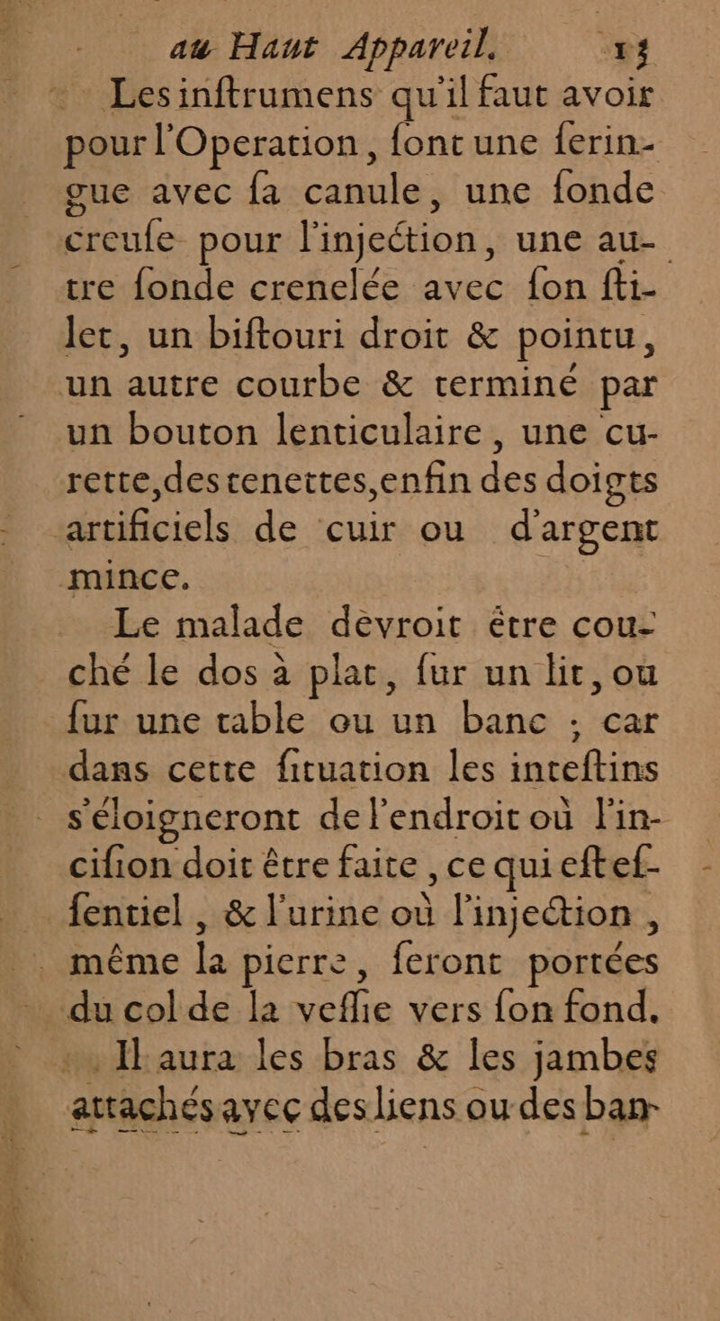 Lesinftrumens qu'il faut avoir pour l'Operation, font une ferin- gue avec fa canule, une fonde tre fonde crenelée avec fon fti- Jet, un biftouri droit &amp; pointu, un bouton lenticulaire, une cur- rette,destenettes,enfin des doigts Le malade déèvroit étre cou- ché le dos à plat, fur un lit, ou fur une table ou un banc : car dans cette fituation les inteftins s'éloigneront de l'endroit où lin- cifion doit être faite , ce quieftef-