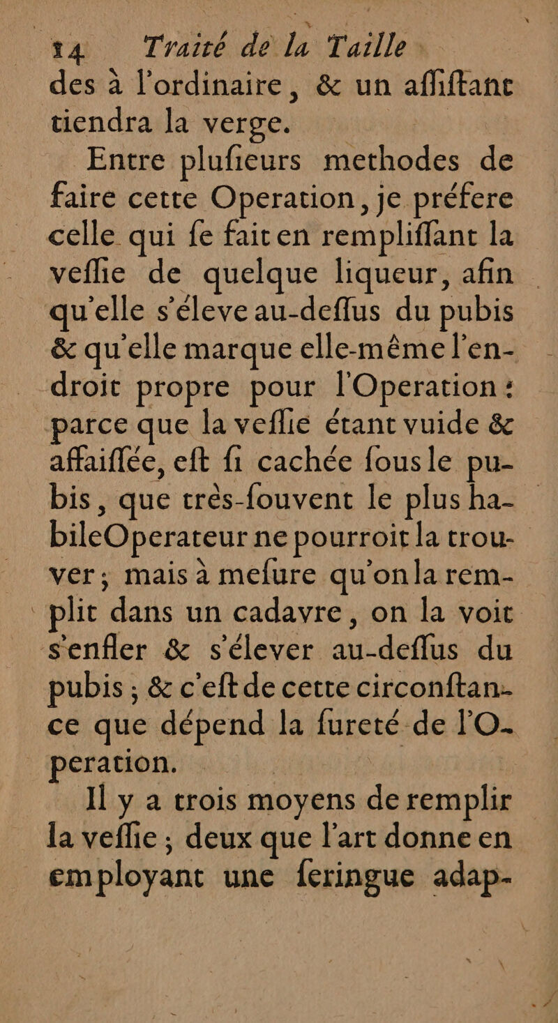 des à l'ordinaire, &amp; un afliftanc tiendra la verge. Entre plufieurs methodes de faire cette Operation, je préfere celle qui fe faiten rempliffant la veflie de quelque liqueur, afin qu'elle s'éleveau-deflus du pubis &amp; qu'elle marque elle-même l'en- droit propre pour l'Operation: parce que la veflié étant vuide &amp; affaiflée, eft fi cachée fousle pu- bis, que très-fouvent le plusha- bileOperateur ne pourroit la trou- ver; mais à mefure qu'onla rem- _plit dans un cadavre, on la voit s'enfler &amp; s'élever au-deflus du pubis ; &amp; c'eftde cette circonftan- ce que dépend la fureté de FO- peration. | | Il y a trois moyens de remplir la veflie ; deux que l'art donne en employant une feringue adap-