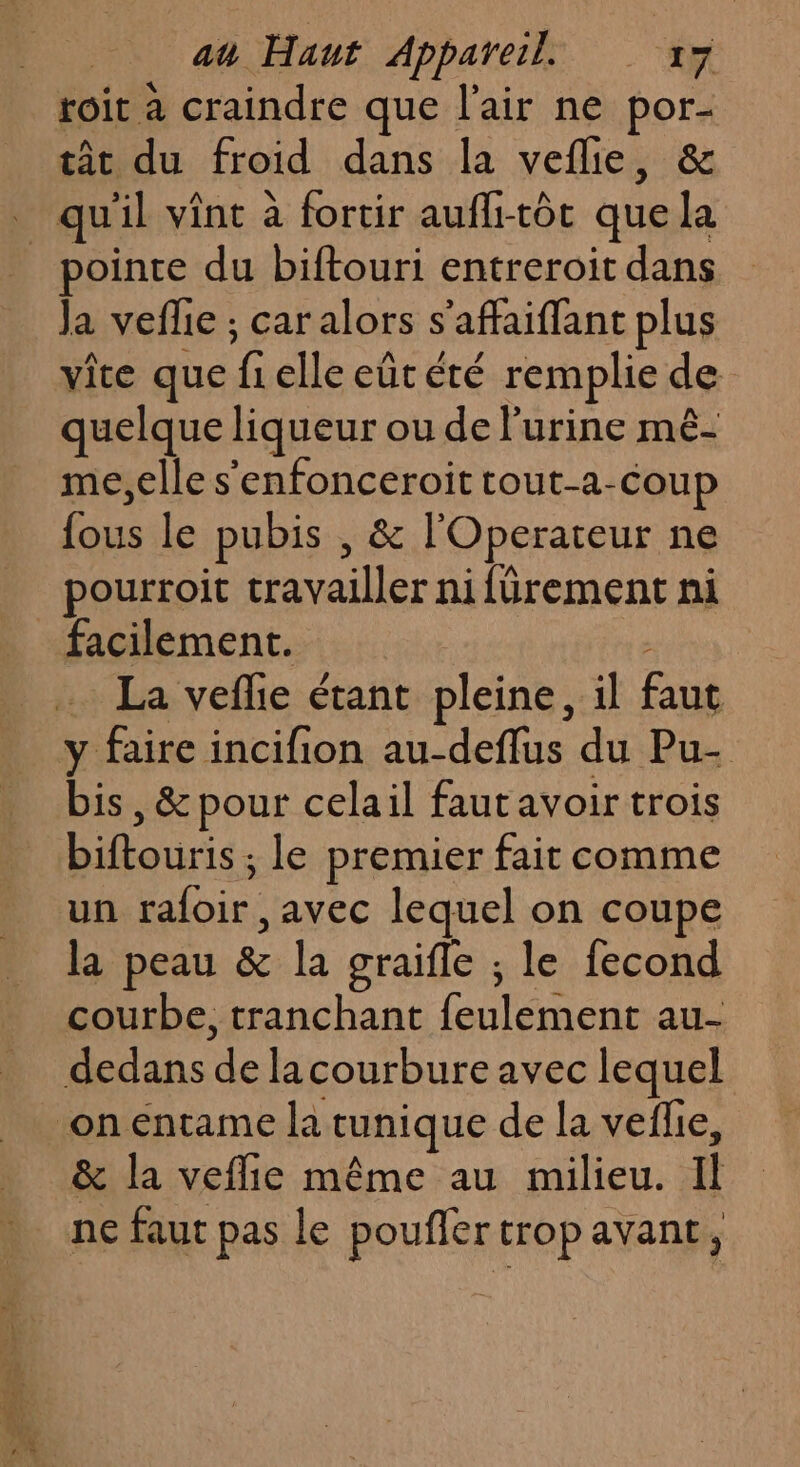 toit a craindre que l'air ne ab tât du froid dans la vefle, qu il vint à fortir aufli-tôt que ke pointe du biftouri entreroit dans Ja veflie ; car alors s'affaiffant plus vite que f elle eût été remplie de quelque liqueur ou de l'urine mê- me,elle s'enfonceroit tout-a-coup pie le pubis , &amp; l'Operateur ne pourroit File nifürement ni facilement. | La veflie étant pleine, il faut y faire incifion au-deflus du Pu- bis, &amp; pour celail faut avoir trois FETE le premier fait comme un rafoir: avec lequel on coupe la peau &amp; la graifle ; le fecond courbe, tranchant ul au- dedans a la courbure avec lequel on entame la tunique de la veflie, &amp; la veflie même au milieu. il ne faut pas le poufler trop avant,