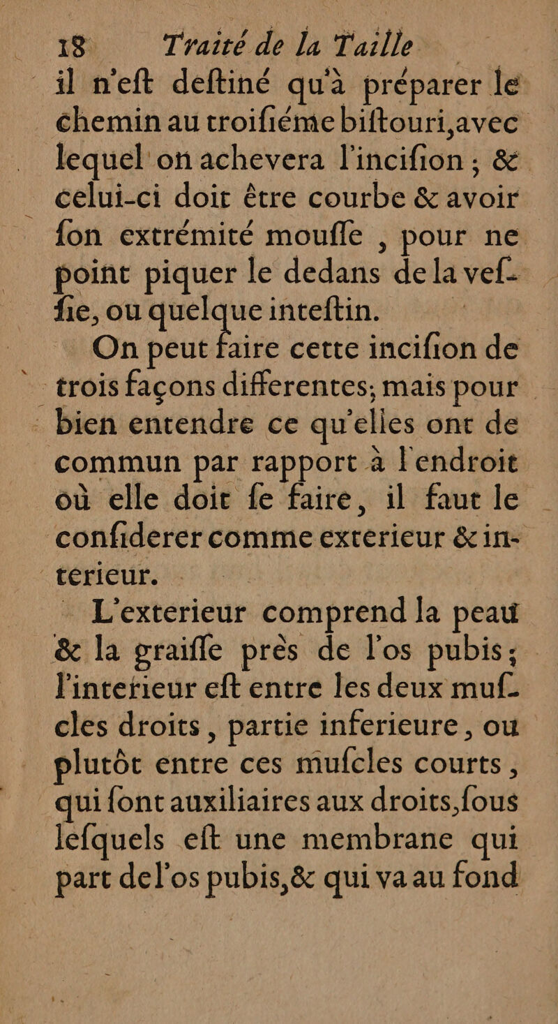 il n'eft deftiné qu'à préparer lé chemin au troifiéme biftouri,avec lequel on achevera l'incifion ; &amp; celui-ci doit être courbe &amp; avoir fon extrémité moufle , pour ne point piquer le dedans de la vef- fie, ou quelque inteftin. On dote cette incifion de trois façons differentes; mais pour bien entendre ce qu'elles ont de commun par rapport à l'endroit où elle doit fe faire, il faut le confiderer comme exterieur &amp;in- térieur. L'exterieur comprend la peau &amp; la graifle près de l'os pubis; l'interieur eft entre les deux muf- cles droits, partie inferieure , ou plutôt entre ces mufcles courts, qui font auxiliaires aux droits fous lefquels eft une membrane qui part del'os pubis,&amp; qui va au fond