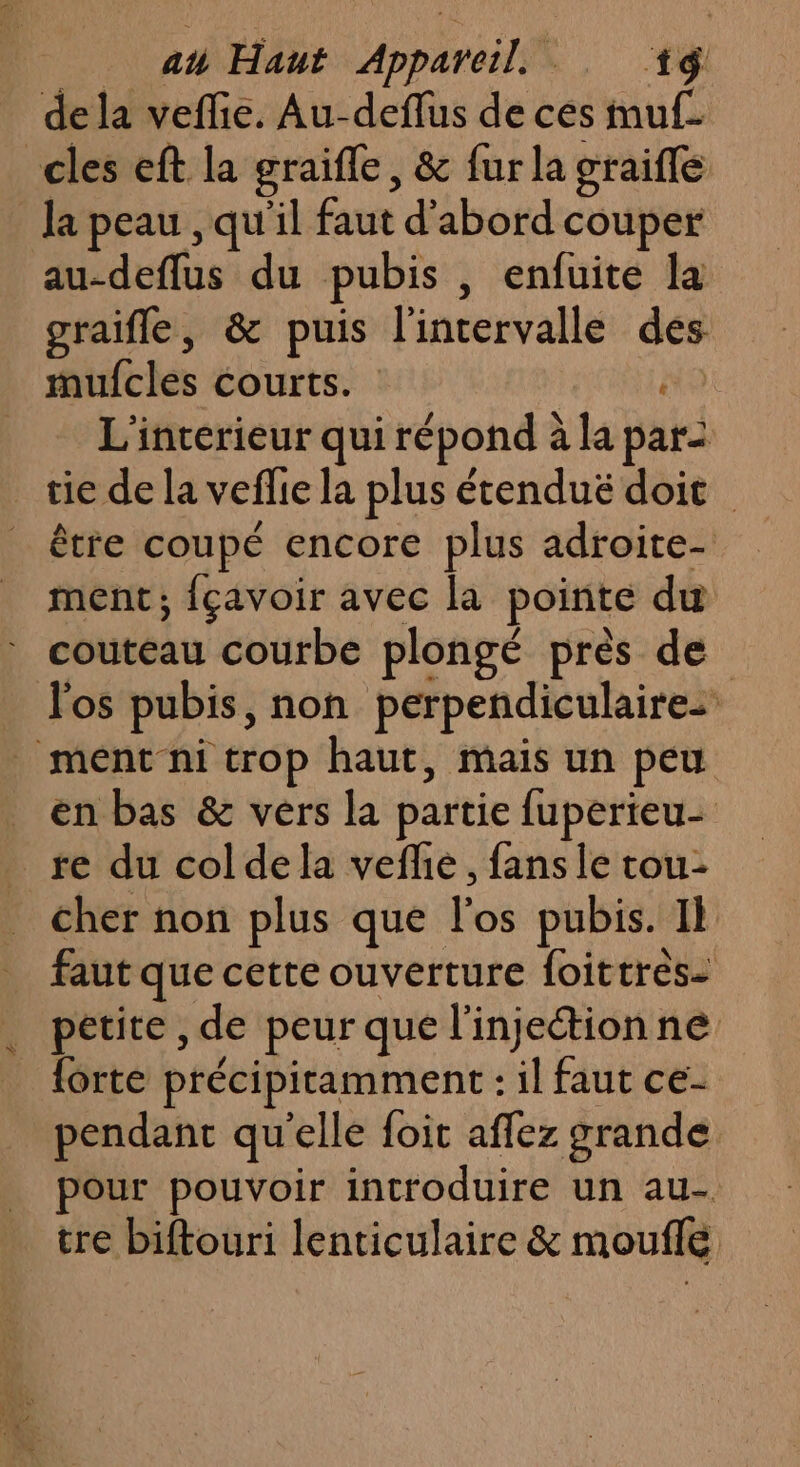 de la vefie. Au-deflus de ces muf- cles eft la graifle, &amp; fur la graifle la peau , qu'il faut d’abord couper au-deflus du pubis , enfuite la graifle, &amp; puis l'intervalle des mulcles courts. #9 L'intérieur qui répond à la par _ tie de la veflie la plus étendué doit _ être coupé encore plus adroite- ment; {çavoir avec la pointe du couteau courbe plongé près de l'os pubis, non perpendiculaire: ment ni trop haut, mais un peu en bas &amp; vers la partie fuperteu- _re du colde la veflie, fans le tou- cher non plus que l'os pubis. Il faut que cette ouverture foittrès- petite , de peur que l'injection ne forte précipitamment : il faut ce- pendant qu'elle foit affez grande pour pouvoir introduire un au- tre biftouri lenticulaire &amp; mouflé