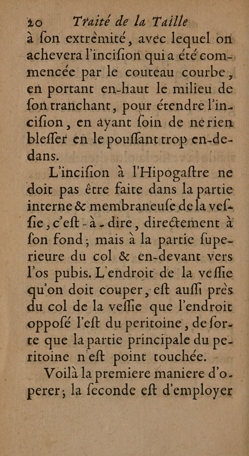 à fon extrémité, avec lequel on achevera l'incifion quia étéeom. mencée par le couteau courbe, en portant en-haut le milieu de {on tranchant, pour étendre l'in- cifion , en ayant foin de nerien bleffer en le pouflanttrop en-de- dans. | Lait sl L'incifion à l'Hipogaftre ne doit pas être faire dans la partie interne &amp; membraneufe dela vef. fie,c'eft-à. dire, diretement à fon fond; mais à la partie fupe- rieure du col &amp; en-devant vers l'os pubis. L'endroit de la veflie _ qu'on doit couper ; eft aufli pres du col de la veflie que l'endroit oppofé l'eft du peritoine, defor- te que la partie principale du pe- ritoine neft point touchée. - Voilà la premiere maniere d'o._ perer; la feconde eft d'employer