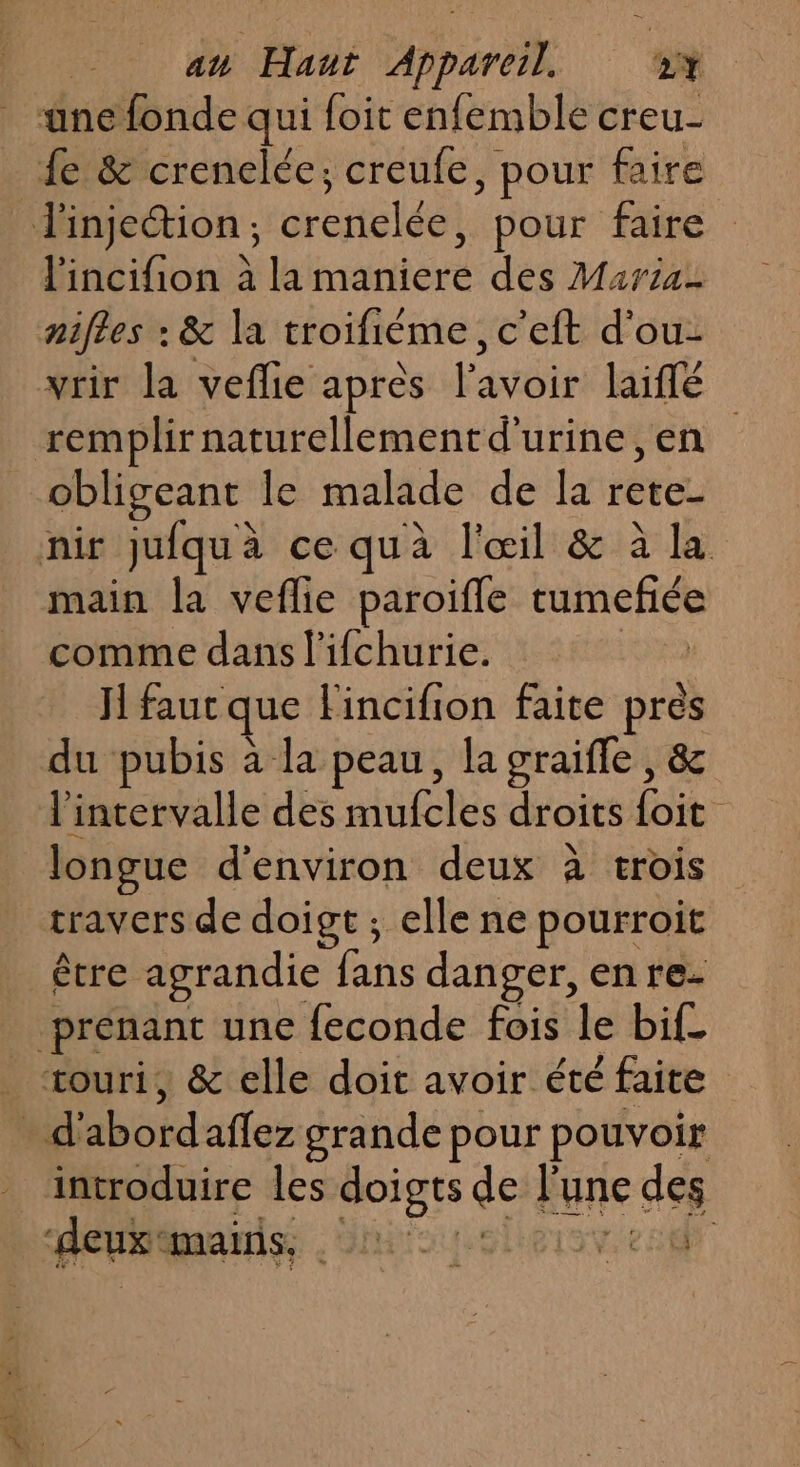 ane fonde qui foit enfemble creu- £e &amp; crenelée; creufe, pour faire l'injection, crenelée, pour faire l'incifion à la maniere des Maria- nifles : &amp; la troifième, c'eft d'ou- vrir la veflie après l'avoir laiflé remplir naturellementd'urine ,en obligeant le malade de la rete- nir jufquà ce quà l'œil &amp; à la main la veflie paroifle tumefée comme dans l'ifchurie. Jl fauc que Fincifion faite pres du pubis à la peau, la graifle, &amp; l'intervalle des mufcles droits foit longue d'environ deux à trois travers de doigt ; elle ne pourroit être agrandie fans danger, enre- prenant une feconde fois le bif_ æouri, &amp; elle doit avoir été faite . d'abordaflez grande pour pouvoir introduire les doigts de l’une des debian io eleisr es
