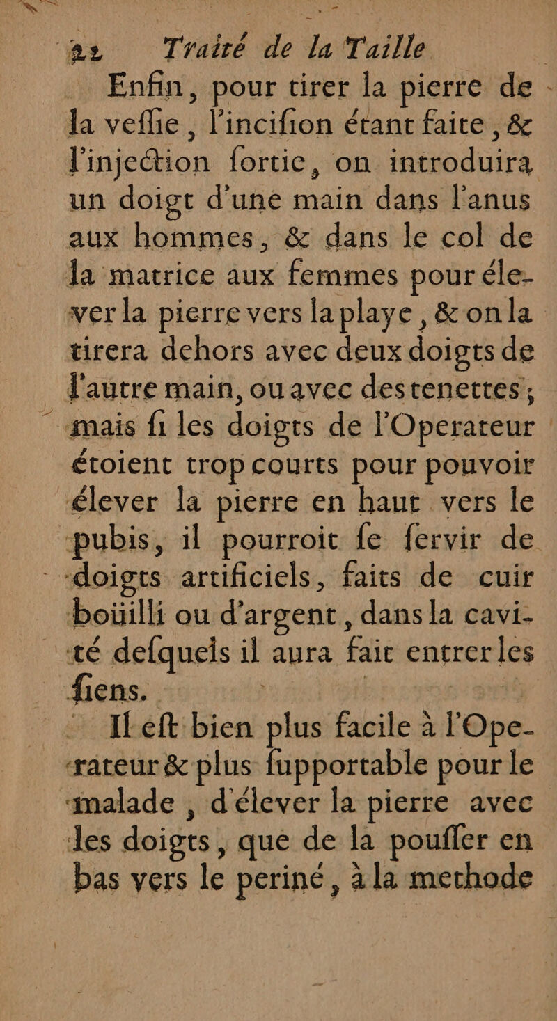 _ » la veflie, l’incifion étant faite , &amp; l'injection fortie, on introduira un doigt d’une main dans l'anus aux hommes, &amp; dans le col de la matrice aux femmes pouréle- ver la pierre vers laplaye , &amp;onla tirera dehors avec deux doigts de l'autre main, ouavec destenettes, mais fi les doigts de l'Operateur Fr. | étoient trop courts pour pouvoir élever la pierre en haut vers le boüilli ou d'argent, dans la cavi- fiens. | ILeft bien plus facile à l'Ope- rateur&amp; plus fupportable pour le les doigts, que de la poufler en bas vers le periné 1 à la methode