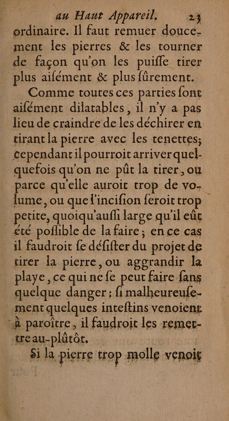 ordinaire. Il faut remuer douce- ment les pierres &amp; les tourner de façon qu'on les puifle tirer plus aifémenc &amp; plus fürement. Comme toutes ces parties: font ailément dilatables, il n'y a pas lieu de craindre de Le déchirer en tirant la pierre avec les tenettes; cependantilpourroit arriver quel- quefois qu'on ne püt la tirer, ou parce qu'elle auroit trop de vo- lume, ou que l'incifion {eroit trop | petice, quoiqu'aufh large qu'il eût été pofhble de lafaire; ence cas il faudroit {e défifter dt projet de tirer la pierre, ou agorandir la _ playe, ce quinefe peut faire fans quelque danger; fimalheureufe. ment quelques inteftins venoient à paroître, il faudroit les remet- tre au-plütôe. si la pierre trop molle venoif