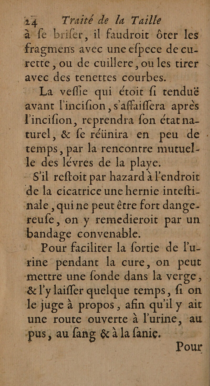 à fe brifer, il faudroit ôter les fragmens avec une efpece de cu- rette, ou de cuillere, ou les tirer ‘ayéc: es tenettes ssh La veflile qui étoit fi rendus avant l'incifion ,s'affaiflera apres l'incifion, reprendra {on état na- turel, &amp; de réünira en peu de temps, par la rencontre mutuel- le des lévres de la playe. S'il reftoit par hazard à endroit de la cicatrice une hernie intefti- nale ,quine peur être fort dange- reufe, on y remedieroit par un bandage convenable. Pour faciliter la fortie de l’u- Yine pendant la cure, on peut mettre une {onde défis la verge, &amp; l'y laiffer quelque temps, {1 on le juge à propos, afin qu'il y ait “une route ouverte à l'urine, au pus, au fang &amp; à la fanie. | Pour.