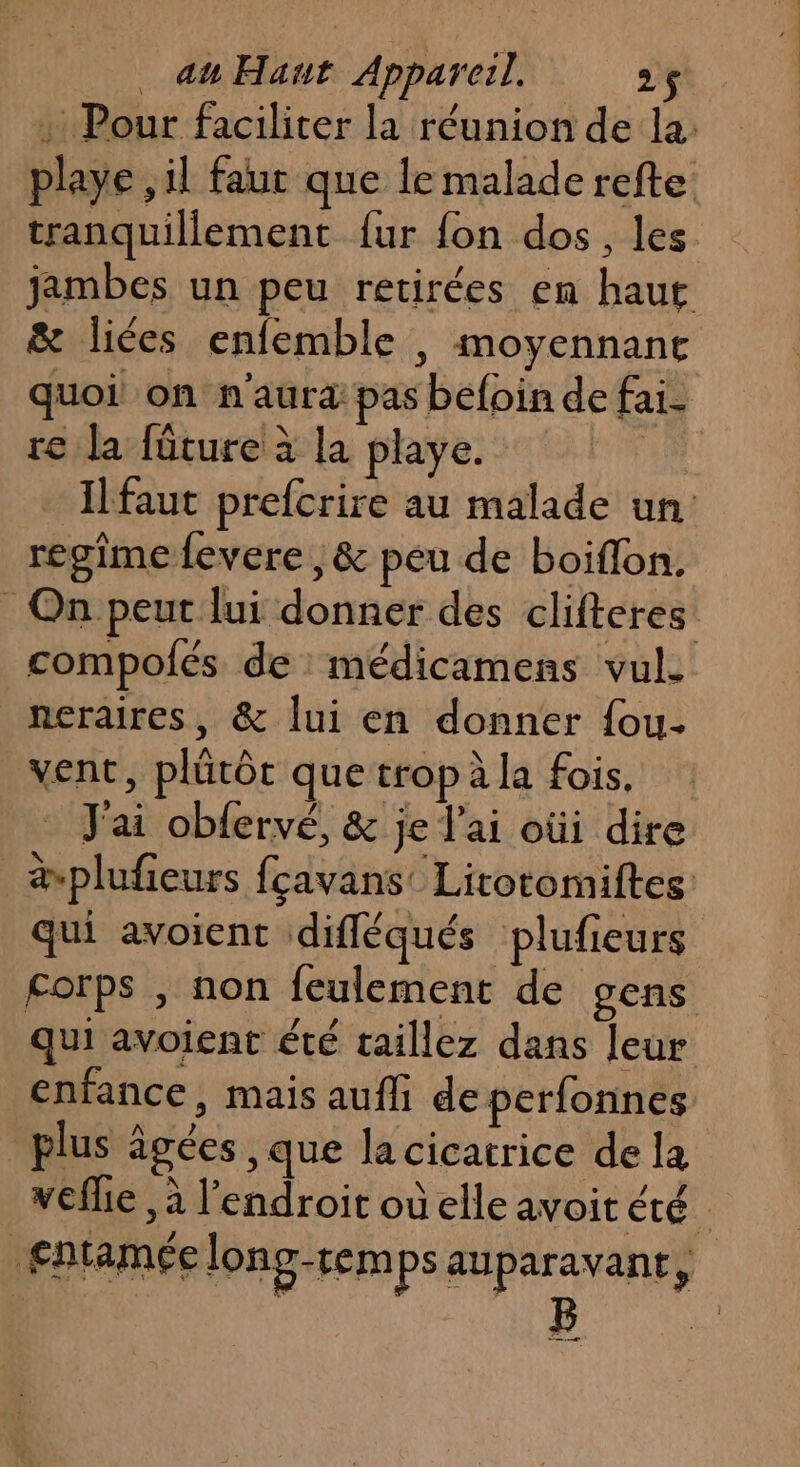…: Pour faciliter la réunion de la: playe ,il faur que le malade refte: tranquillement {ur fon dos, les jambes un peu retirées en haut &amp; liées enfemble , moyennant quoi on n'aura pas befoin de fai- re la füture à la playe. Il faut prefcrire au malade un regime fevere ,&amp; peu de boiflon. On peut lui donner des clifteres compolés de : médicamens vul. neraires, &amp; lui en donner fou. vent, plütôr que tropàla fois, J'ai obfervé, &amp; je l'ai oùi dire ävplufeurs fçavans’ Litotomiftes qui avoient difléqués plufieurs corps , non feulement de gens qui avoient été taillez dans leur enfance, mais aufli de perfonnes _ plus âgées , que la cicatrice de la veflie , à l'endroit où elle avoit été entamée long-remps auparavant, ta 2
