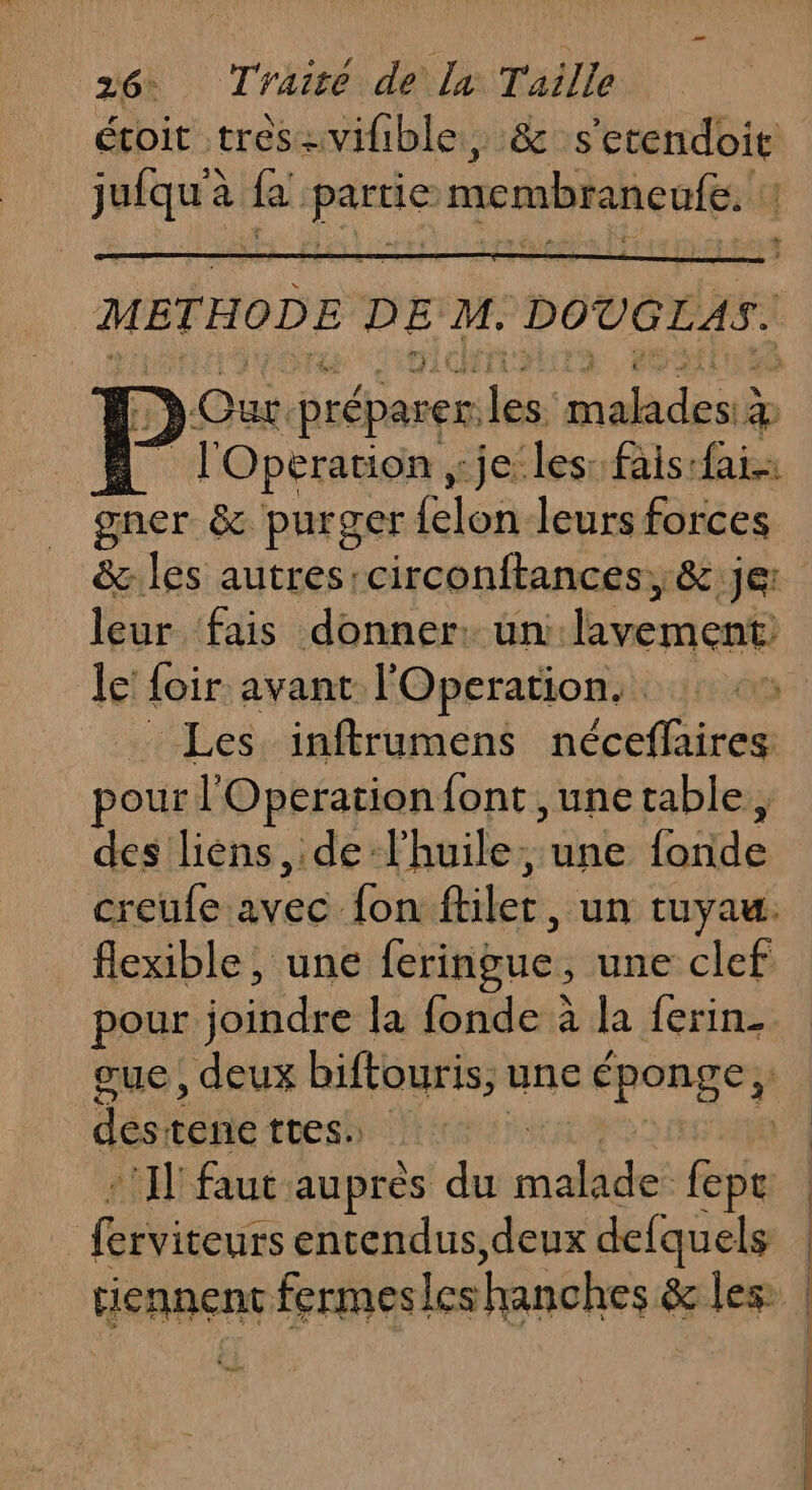METHODE DE di DOUGLAS. D Our préparer. les: malades #p | l'Opération , jeles: fais:fai gner &amp; purger Lis leurs forces &amp;.les autres:circonftances, &amp; je: leur fais donner: un rfi le’ foir avant l'Operation.… : Les inftrumens néceflaires pour l Operation font ,unetable, des liéns de l'huile, une fat creufe ie {on filer, un tUyaw. flexible, une feringue , une clef pour aide la fonde à la ferin_ + L das ane ttes. (Vigo entendus,deux defquels mu
