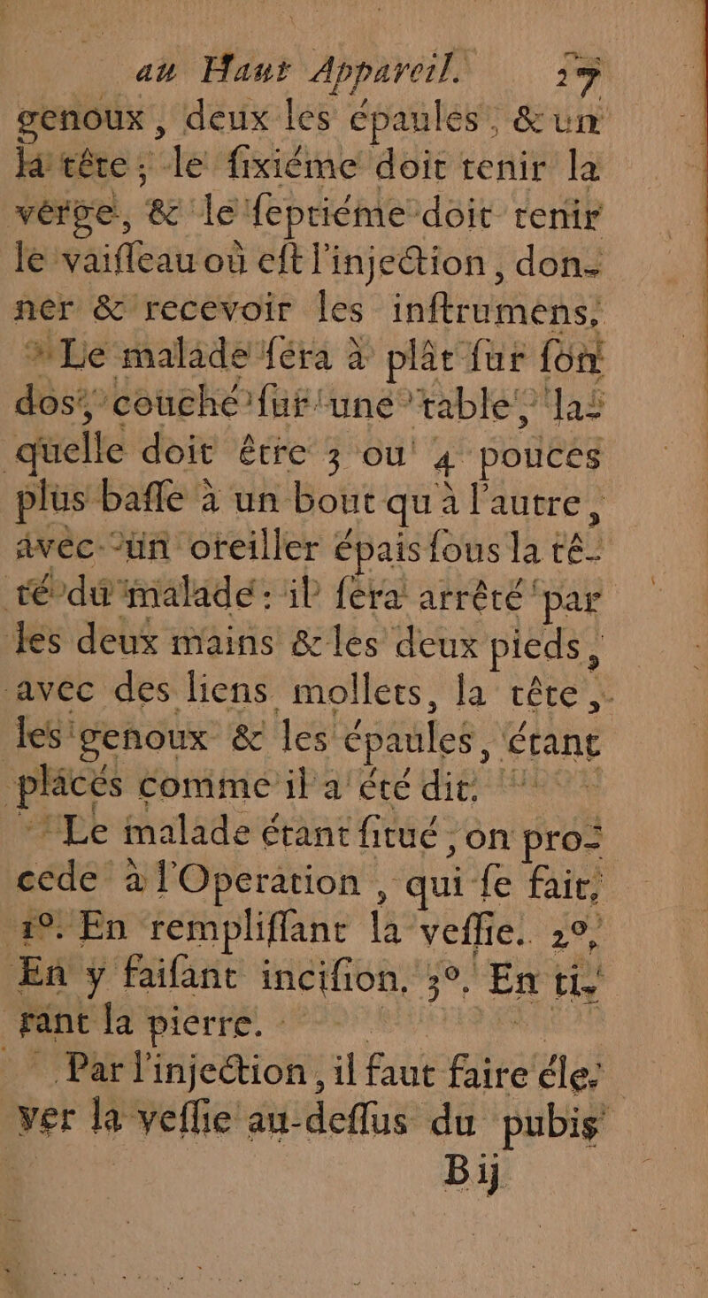 a# Haur \Aareif 17 genoux , deux les épaules’, &amp;un tête; le fixièéme doit tenir la vérse, 8 le Hepriéme doit tenir Je vaifleau où ft l'injection , don. MLe malade féra à plèe fur fon: dos: ‘couché’ fuf une” table! las quelle doit être 3 ou 4 pouces plus bafñle à un bout que à l'autre, Avéc-’ün oreiller épais {ous lat te tédu nalade : il fera! arrêté par les deux mains &amp;les deux pieds, les: genoux 8 les épaules, étant Let 1 comme ila'été dit. Le malade é étant fitué, on pro: cede à l'Operation, qui fe fait, 49. En rempliflant la veflie. 2°, En y faifant incifion. se En tie | Franc la pierre. - _ Parl'injetion., il faut faite éle: ei