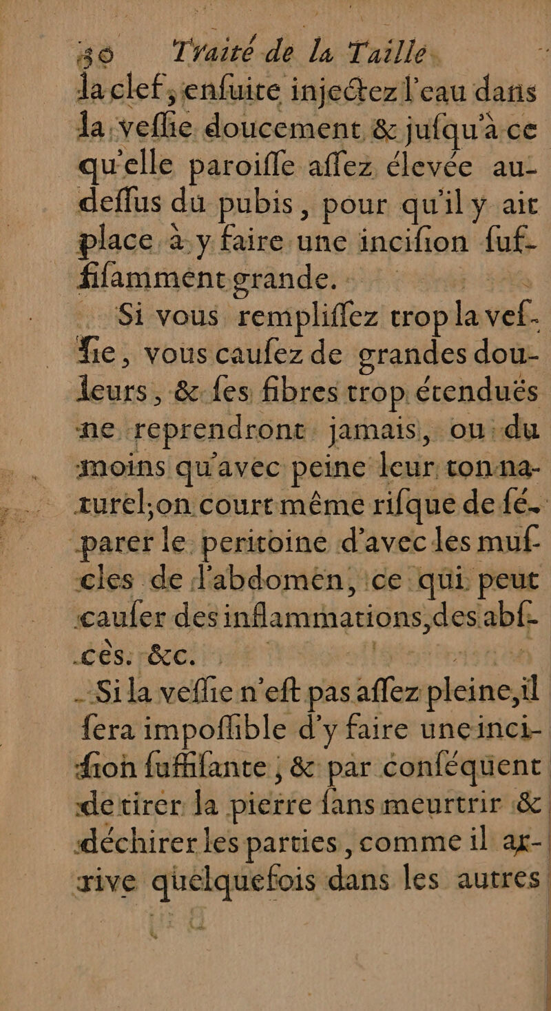 laclef;enfuire injeétez l'eau dans da. vel doucement &amp; jufqu'à ce qu'elle paroifle aflez élevée au- deflus du pubis, pour qu'il ÿ ait place à y faire une incifion fuf. fifammenterande. | Si vous remplifez trop la vof. fie, vous caufez de grandes dou- FRA &amp;-{es fibres trop écenduës ne reprendrone. jamais, ou: du moins qu'avec peine leur tonna- turel;on courtmême rifque defé. parer le peritoine d'avec les muf- cles de l'abdomen, ce qui. peut caufer des inflamimations, des. abf- Cês: EC. : - Si la veffie n'eft pas TE pleine;il fera impoflible d'y faire uneinci- fioh fuffifante ; &amp; par éonféquent detirer la pierre fans meurtrir &amp;. déchirerles parties, comme il ag-| rive gg dans les autres! LA | | c |