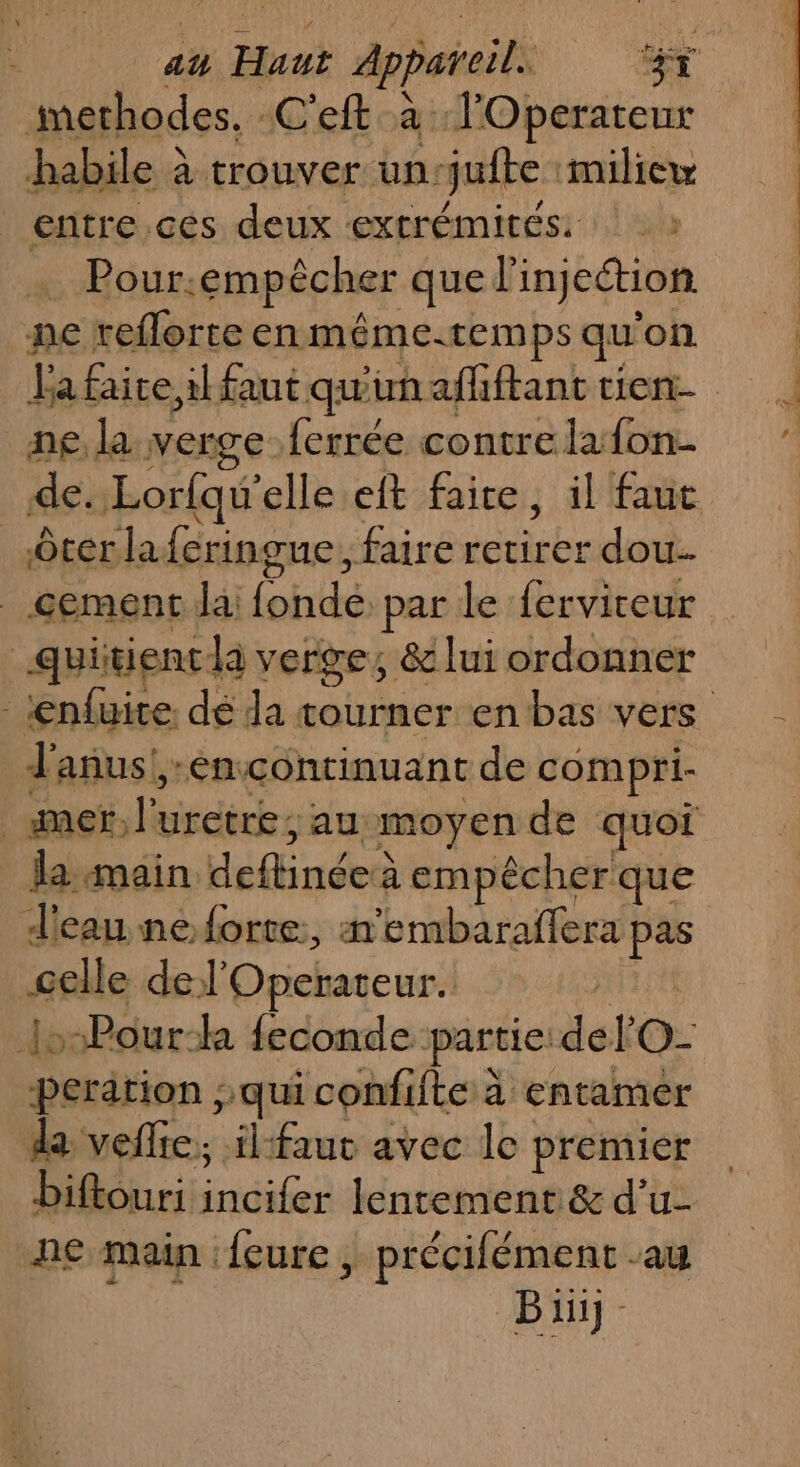 habile à trouver un: jufte miliew _entre.ces deux extrémités: Pour. empêcher quel injection ne reflorte en méme.temps qu on La faite, il faut qu'un afhftant tien- ne, la verge ferrée contre lafon- de. Lorfqu'elle eft faire, il faut ôter la feringue, faire Héle dou. cement Ja (ohttds par le ferviteur quitienc là verge, &amp; lui ordonner Janus! -éencontinuant de compri- la main deftinées à empêcher que d'eau ne forte, m'embaraffera pas celle del'Operateur. :-Pour-h feconde. partie: del O- peration ; qui confifte à entamer da veflie, ilfauc avec le premier biftouri tdi lentement &amp; d'u- ne main :feure ; précifément au Bi EE AT
