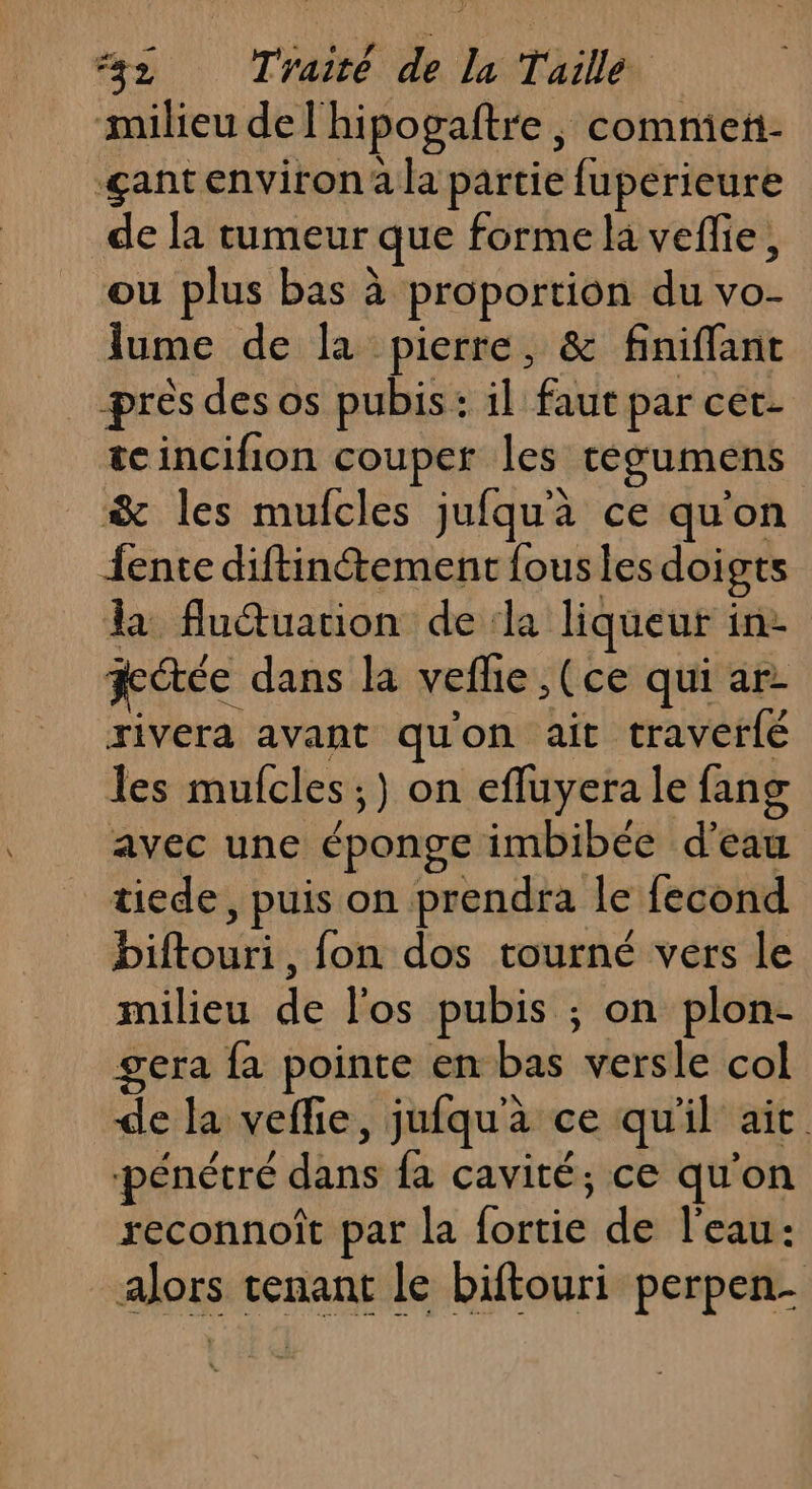 milieu del'hipogaftre, comniet- çantenviron a la partie fuperieure de la tumeur que forme la veflie, ou plus bas à proportion du vo- lume de la pierre, &amp; finiflant prés des os pubis: il faut par cet- teincifion couper les tegumens &amp; les mufcles jufqua ce qu'on {ente diftinétement fous les doigts la fludtuation de la liqueur in2 fcétée dans la vefhe ,(ce qui ar rivera avant qu'on ait traverlé les mufcles ;) on efluyera le fang avec une éponge imbibée d'eau tiede, puis on prendra le fecond Diftouri, fon dos tourné vers le milieu de l'os pubis ; on plon- gera fa pointe em bas versle col de la veflie, jufqu'à ce qu'il ait pénétré dans fa cavité; ce qu'on reconnoît par la fortie de l'eau: alors tenant le biftouri perpen-