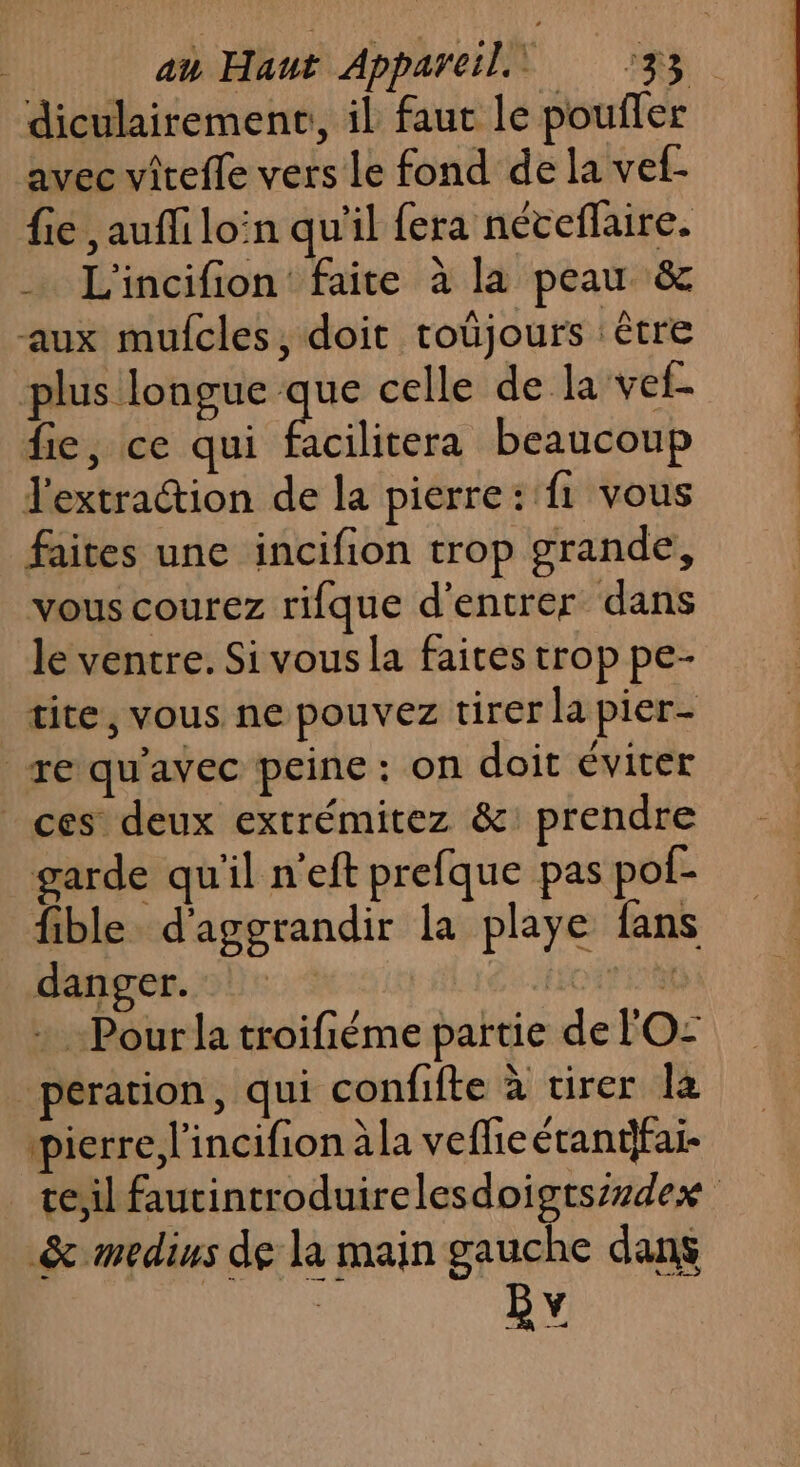 diculairement, il faut le pouffer avec vîreffe vers Le fond de la vef- fie , auffi loin qu'il fera néveflaire. … L'incifion faite à la peau &amp; aux mufcles, doit troûjours être plus longue he celle de la vef- fie, ce qui facilitera beaucoup l'extraction de la pierre :'f1 vous faites une incifion trop grande, vous courez rifque d'entrer dans le ventre. Si vous la faites trop pe- tite, vous ne pouvez tirer la pier- re qu'avec peine : on doit éviter | ces deux extrémitez &amp;: prendre garde qu'il n'eft prefque pas pof- _ fible d'aggrandir la playe fans danger. CA HONTE + Pour la troifiéme partie de FO: peration, qui confifte à tirer la pierre l'incifion àla vefhieétantfai- te,il fautintroduirelesdoigtszzdex &amp; medius de la main gauche dans BY