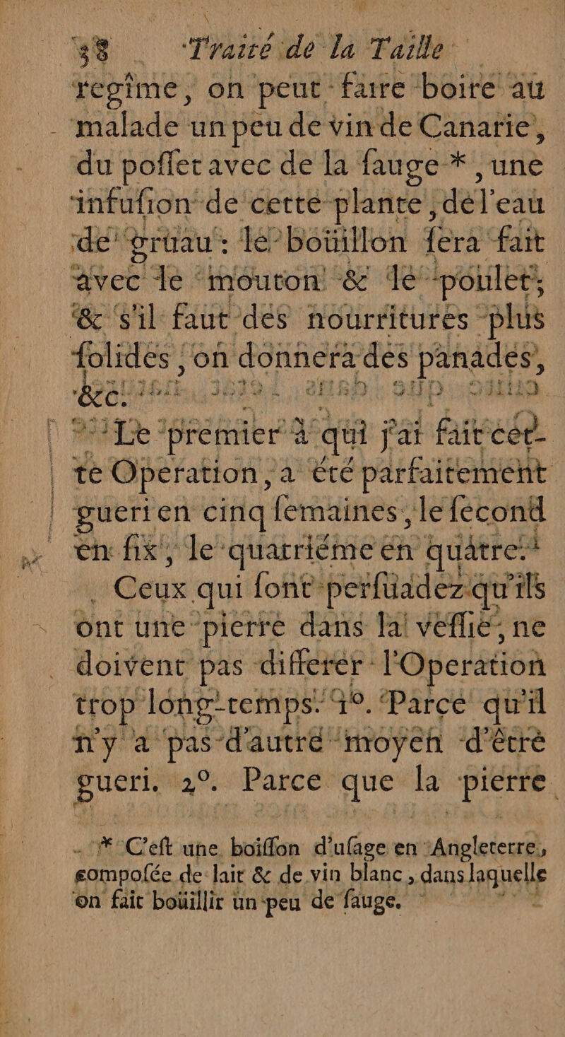 3% . Traiéide MT aille regime, on peut fure boire au malade un peu de vin de Canarie, du poffer avec de la fauge * une infufion de cette plante, del eat de grtrau : Jé-boiillon {era fait Met] Je ‘mouton &amp; le’ ‘poulets @ ‘il faut dés nourritures “plus FAURE on donnera dés panades, &amp;ce 154 0x eHRA GED: CAES | MALE premier à qi fai fit cet | te Operation, ‘a été ‘parfaitement 1 gueri en cinq fermaines, le fécont ASE? quarriéme en quatre à a Baie qui font- perfüadezqu ils bnt une: pierré dans fai veflié ne doivent pas differer : l'Operation trop Jong-remps” Go. Parce qu'il ñny a pas d'autre moyen d’êcré gueri. 3%: Parcé: que  DTA #Cef uñe. boiffon d'ufage en ir gompolée de lair &amp; de vin blanc, dans pute on fait boüillir un-peu de fauge.