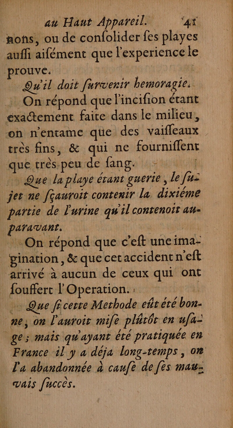 nos, ou de confolider fes playes auffi aifément que l'experience le prouve. Qu'il doit furvenir hemoragie. : On répond que lincifion étant exactement faite dans le milieu, on n'entame qüe des vaifleaux très fins, &amp; qui ne fourniflent que trés-peu de fang. - | Que la playe étant guerie , le fui jet ne [çauroit contenir la dixième partie de l'urine qu'il conrenoir au- paravant, | + On répond que c'eft une ima- _‘pination, &amp; que cetaccident n'eft arrivé à aucun de ceux qui ont fouffert l'Operation. | … Que ficeste Methode eft été bon- ‘ne, on l'autoir mile plitôt en ufa- ges mais qu'ayant été pratiquée en France il y a déja long-temps, on l'a abandonnée à caufe de fes mau: vais fucces.