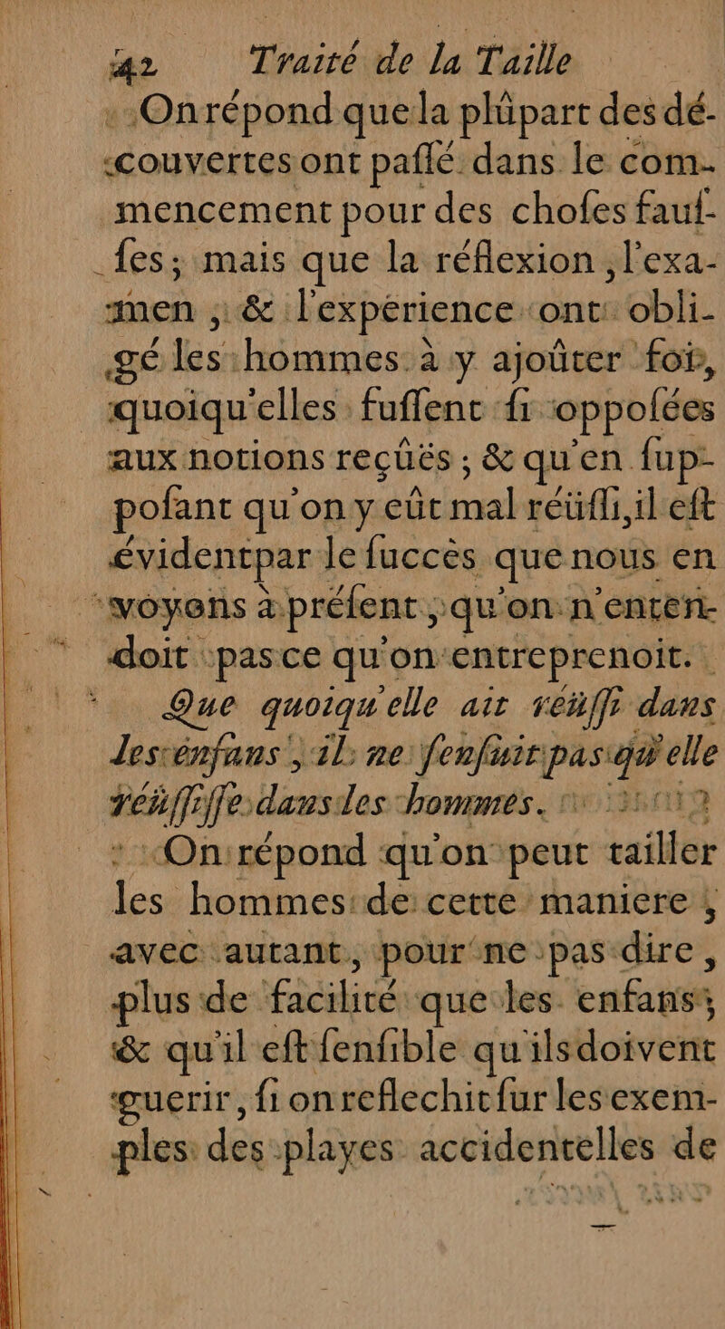 -Onrépond que la phüpart des dé- «couvertes ont paflé dans le com- _mencement pour des choles faul _fes; mais que la réflexion ; l'exa- men ,; &amp; l'expérience ‘ont: obli- gé les hommes: à y ajoûter fo, _quoiqu ‘elles: fuffenc fi oppolées aux notions reçüës ; &amp;quen fup- pofant qu'on y eüt co réüfli,il eft évidentpar le fuccès que nous en © doit pasce que on: entreprenoit. ue quoiqu elle ait reñffe dans Jesténfans ; il ne fenfüir 2 Fee dausdes hommes. 1350 “On:répond qu'on peut re les hommesrde:cetté maniere avec autant, pour ne:pas dire, plus de PE que les enfans’, &amp; qu left fenfible quilsdoivent guerir, fi onreflechic{ur lesexem- ples: des playes M MT de be = %