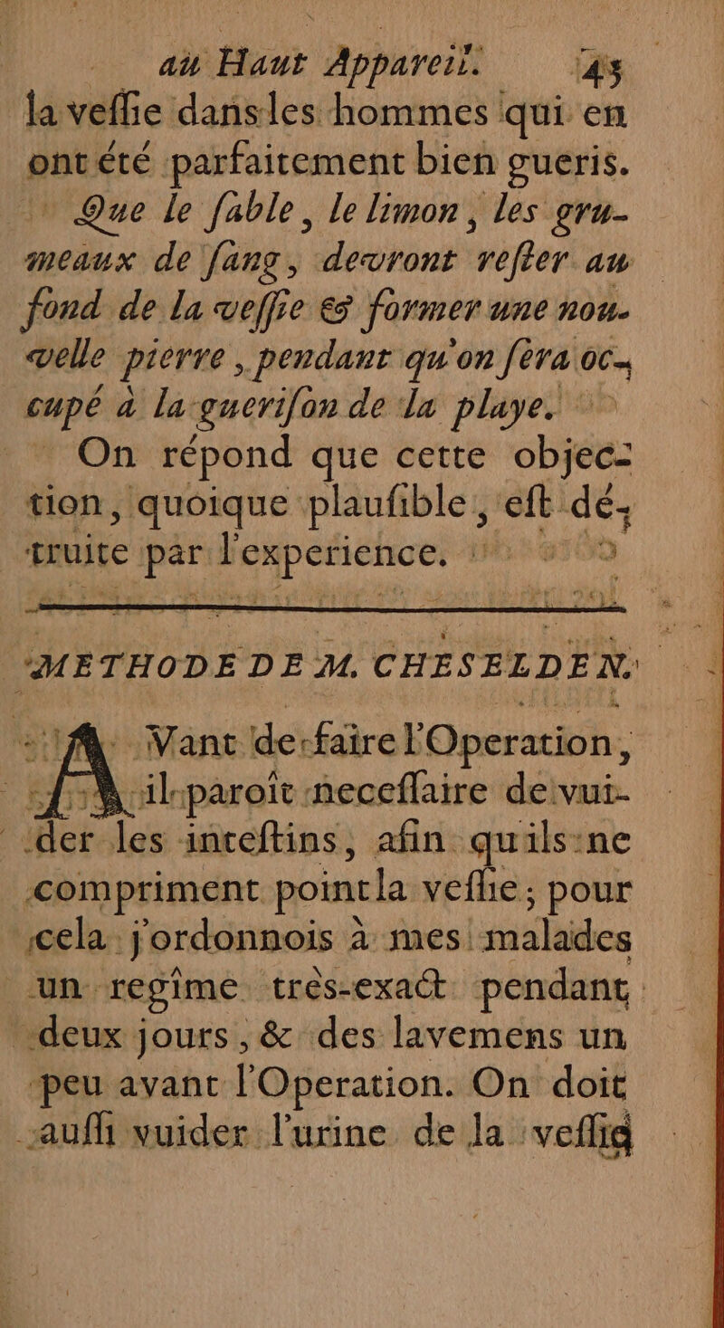 la veffie dansles hommes qui en pui été parfaitement bien gueris. » Que le fable, le limon, les gru- meaux de fang, devront “péféer am fond de la veffie € former ne ROU- veille pierre, pendant qu'on [èra oc. cupé à la-guerifon de da playe. _ On répond que cette HN: tion, quoique plaufible, eft #4 truite Rene LP 1. Vant derfaire Operation, {M ilsparoït neceflaire de vui- let les inceftins, afin quils:ne &lt;compriment poinela veflie; pour cela. jordonnois à à mes! malades un regime tres-exact pendane deux jours , &amp; des lavemens un peu avant l'Operation. On doit auf vuider l'urine de la veflig