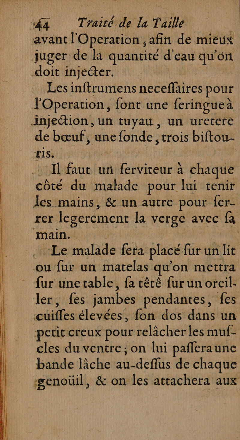 avant l'Operation , afin de mieux juger de la quantité d Eau qu'on doit injecter. Les inftrumens neceflaires pour l'Operation, font une feringueà Jnjection, un tuyau, un uretére de bœuf, une fonde, trois biftou: ris. | Il faut un ferviteur à chaque côté du malade pour lui tenir es mains, &amp; un autre pour fer- rer legerement la verge avec fa main. #kEe malade ga placé für un lit ou fur un matelas qu on mettra fur une table, fa rtêtê fur un oreil- ler, fes jambes pendantes, fes cuiffes élevées, fon dos dans un petit creux pour relâcher les muf- cles du ventre; on lui pañleraune bande lâche au-deflus de chaque genoüil, &amp; on les attachera aux