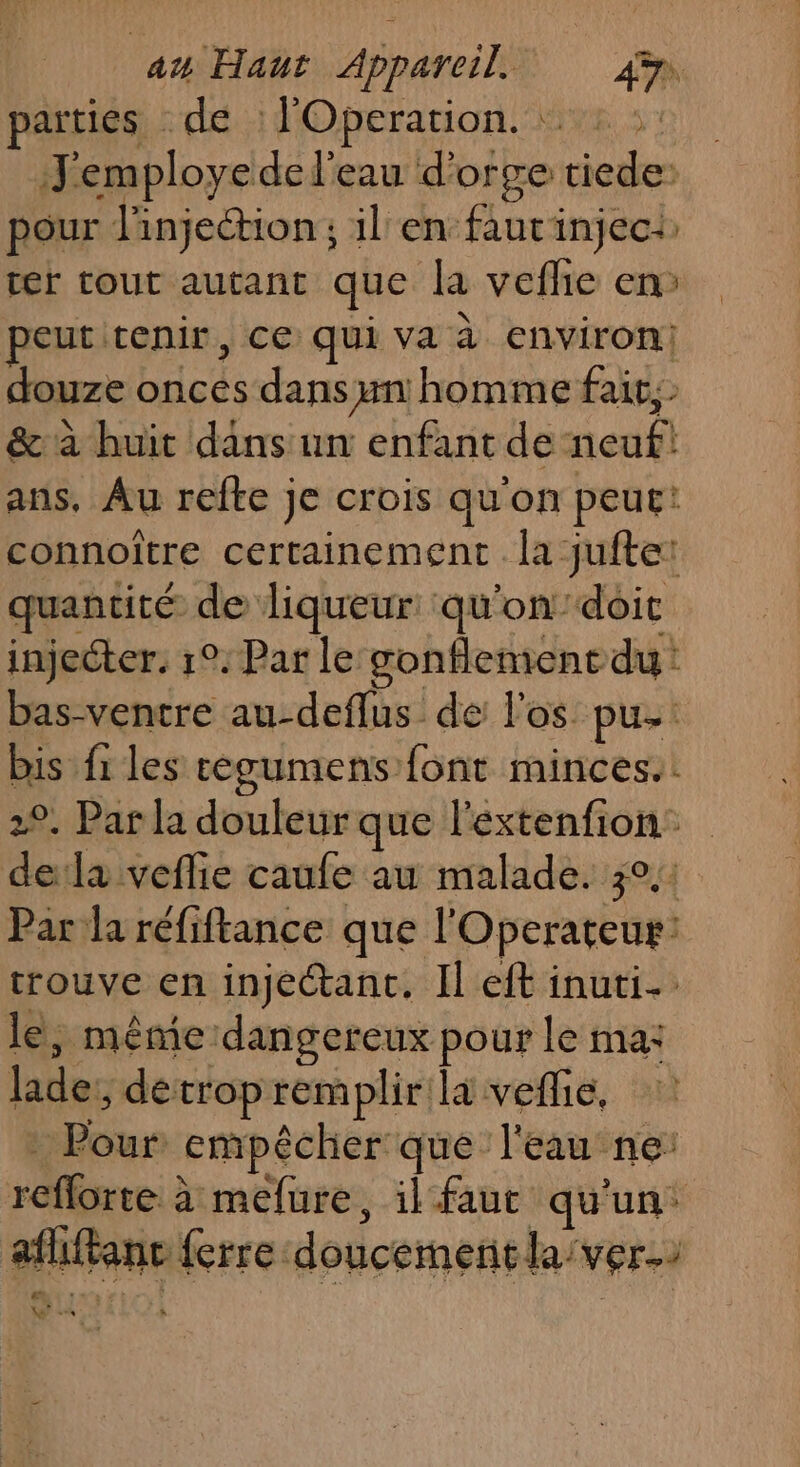 parties : de l'Operarion. 2 :: J'employe de l'eau d'orge tiede: pour l'injection; il en fautinject ter tout autant que la veflie en: site ÿ peut cenir, ce qui va à environ douze onces dans un homme fait, &amp; à huit dans un enfant de neuf! ans, Au refte je crois qu'on peut! connoïître certainement . la juftet quantité de liqueur qu'on’doic injecter. 1°. Par le œonflement du: bas-ventre au-deflus de l'os pu bis fi les cegumens font minces. 2°. Par la douleur que l'extenfion: dela veflie caufe au malade. 3°, Par la réfiftance que l'Operateur: trouve en injectant, Il eft inuti. le, même dangereux pour le ma: lade:, detrop rem plir'la veflie, : Pour empêcher que l'eau ne: reflorte à mefure, il faut qu'un: afliftanc ferre doucementlaiver. \ se