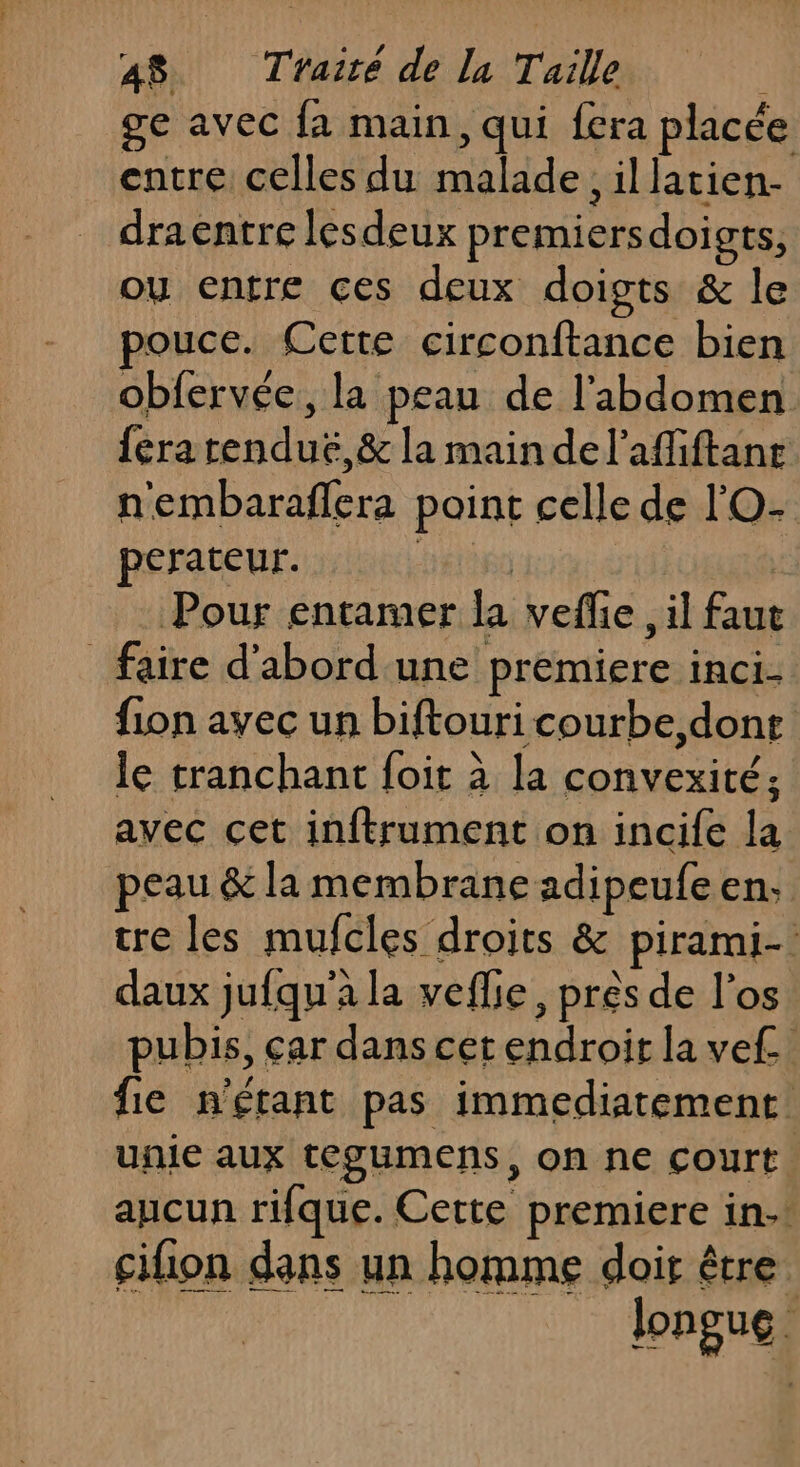 ge avec fa main, qui fera placée entre celles du malade, illatien- draentre lesdeux premiersdoigts, ou entre ces deux doigts &amp; le pouce. Certe circonftance bien obfervée, la peau de l'abdomen fera renduë,&amp; la main del’affiftane n'embaraflera point celle de l'O- perateur. EtRO | Pour entamer la vefe , il faut faire d'abord'une premiere inci- fion avec un biftouri courbe,donr le tranchant foit à la convexité; avec cet inftrument on incife la peau &amp; la membrane adipeufe en: tre les mufcles droits &amp; pirami- daux jufqu'a la veflie, près de l'os pubis, çar dans cet endroit la ve. fie n'étant pas immediatement unie aux tegumens, on ne court aucun rifque. Cette premiere in. cifion dans un homme dois être. longue.