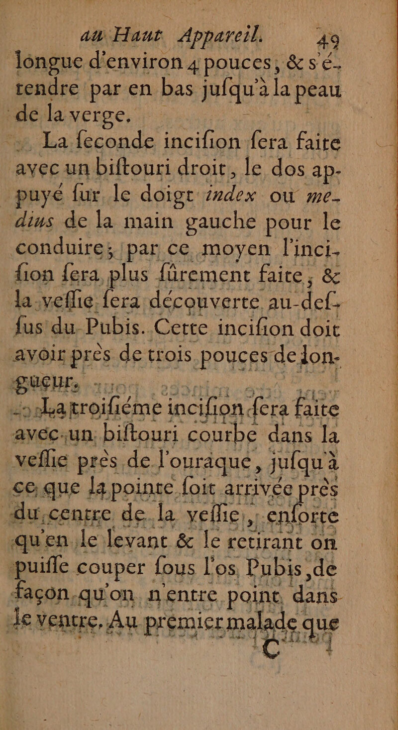 longue d'environ 4 pouces, &amp;sé. rendre par en bas jufqu'àlaf peau de la vérge, | : À + La feconde incifion fera faite avec un biftouri droit, le dos ap- | puyé fur le doige index où me- dius de la main gauche pour le conduire; par ce moyen l'inci. fion {era plus fürement faite, &amp; Ja-veflie. {era découverte. Ai ME fus du. Pubis. Certe incifion doit aAvôir près de trois RPUSRS de lon. BREHR re &gt;el5a troifiéme incifion fera faite clik Un. biftouri courbe dans la veflie près de l'ouraque, jufqu'à à ce;que la pointe foit arrivée près du «entre de.la veflie,. rs qu'en. le levant &amp; le retirant on puifle couper fous l'os Pubis, de facon, qu'on. n entre point. He de VERUEE, Au premier mdr que