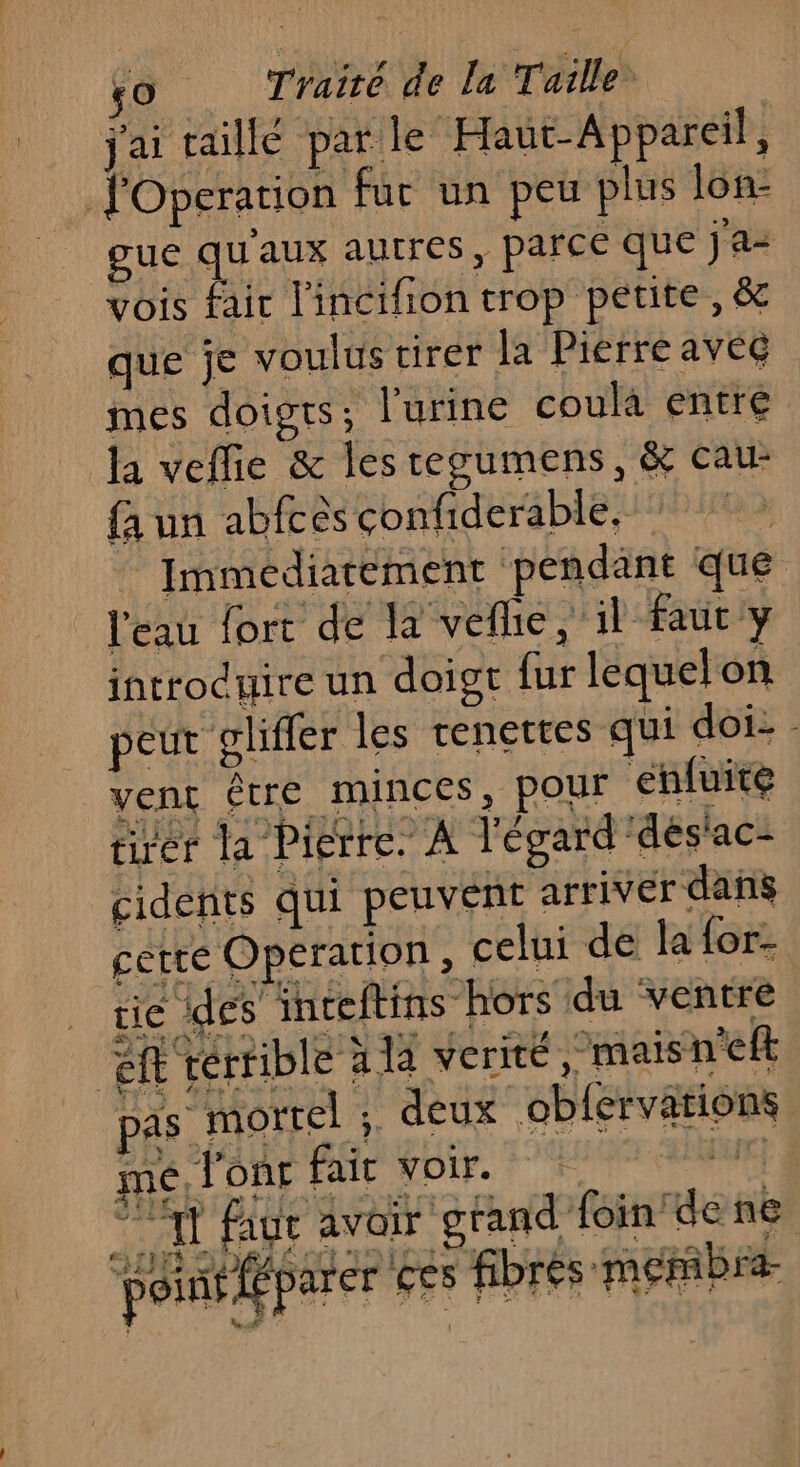 À j'ai taille par le Haut-Appareil, gue qu'aux autres, parce que ja- vois fair l'incifion trop petite, &amp; que je voulus tirer la Pierre avec mes doigts; l'urine coula entre la veflie &amp; les regumens, &amp; cau- {a un abfcès confiderable, Immediarement pendant que introduire un doigt fur lequel on. peut glifler les tenettes qui doi- . ven être minces, pour ehfuite tirer la Pierre. À l'égard dés'ac- cidents qui peuvent arrivér dans cette Operation, celui de la for- ie des inceftins hors du ventre af terrible à 14 verité mais n'efl pas morrel ; deux obfervaions mé, l'onr fair voir. Er 71 faue avoir grand foin den poinéffparer ces fibres membre Lu