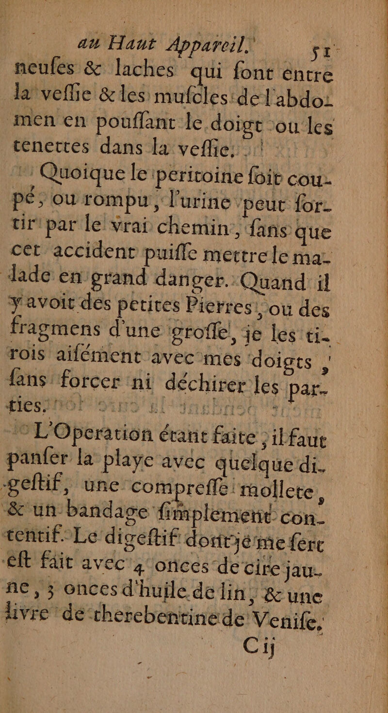 neules &amp; laches qui font éntre la veflie &amp; les: mufcles: de | abdoi tenettes dans la veflie: | - Quoique le peritoine foir cou pé; ou rompu , l'urine ‘peur for. tir par le vrai chemin, fans que cet accident puiffe mettre le mar Jade en grand danger. Quand il y'avoit des petites Pierresi ou des rois aifément avec mes doigts , fans’ forcer ni déchirer les par ties/ 10! Naf: JET Fri 20 JO Nr L'Operation érant faite ,ilfaut panfer la playe avec quelque di. -gefüf, une compreffé 'mollete, &amp; un bandage fimplement con- tentif.- Le digeftif dofitié me {ere et fit avec 4 onces de cire jau- ne, ; oncesd'huile delin ; une livre de cherebentinede Venife, | AA de mn Ac CR ét