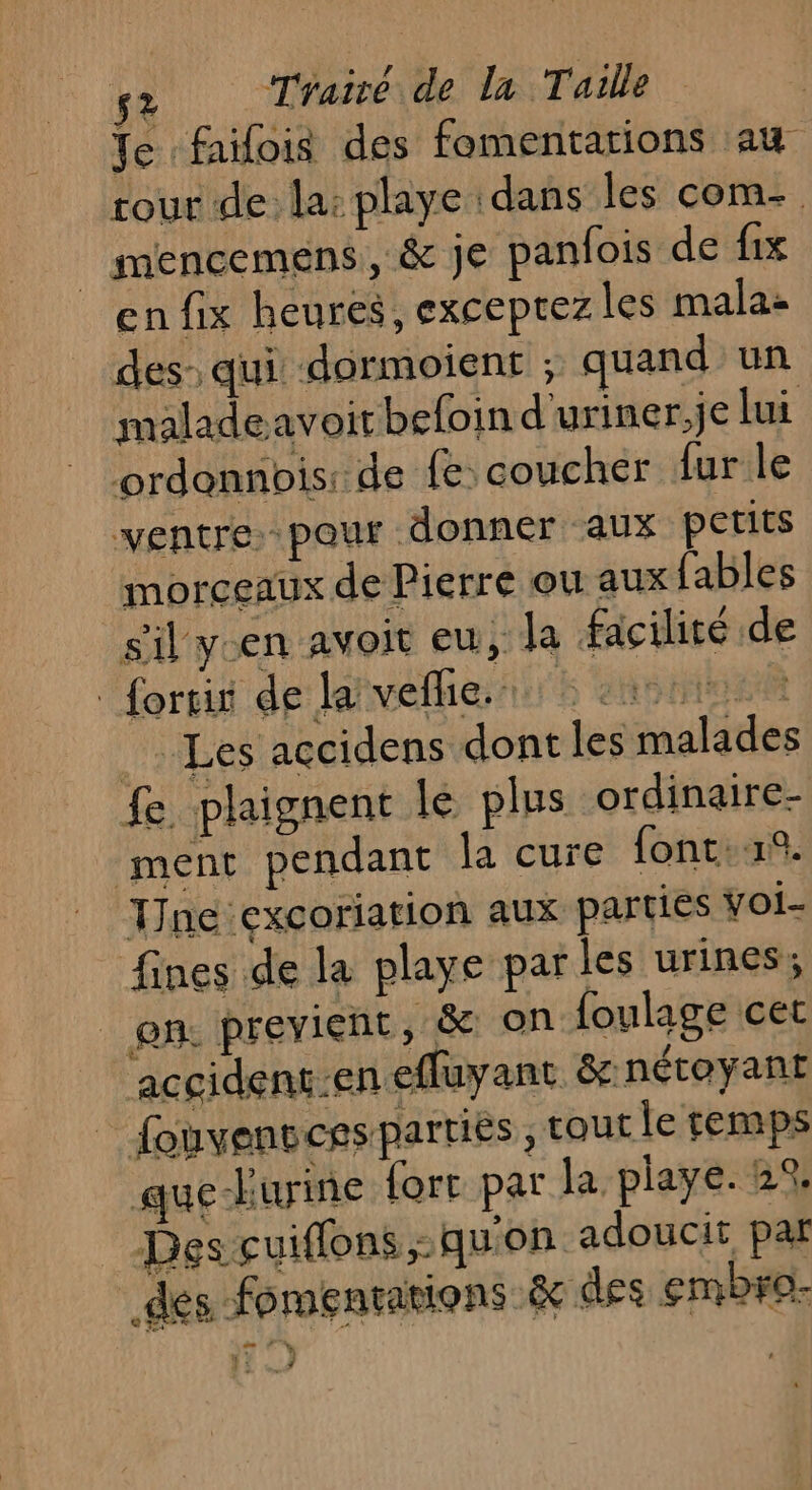 Te faifois des fomentations au tour de la: playe dans les com- | mencemens, &amp; je panfois de fix en fix heures, exceprez les mala: des: qui dormoient ; quand un maladeavoirbefoin d'uriner,je lui ordonnbis: de fe coucher {ur le ventre pour donner aux petits morceaux de Pierre ou aux fables sil ycen avoit eu, la facilité de forrit de la vel. cute Les accidens dont les malades fe plaignent le plus ordinaire- ment pendant la cure font. TJne excoriation aux parties voi- fines de la playe parles urines; en. previent, &amp; on foulage cet accidens:en effuyant &amp; nétoyant | fonvensces parties ï tout le temps que-Furine fort par la playe. 2%; Des cuiflons qu'on adoucit par des fomentations &amp; des embro- 2 ” : j