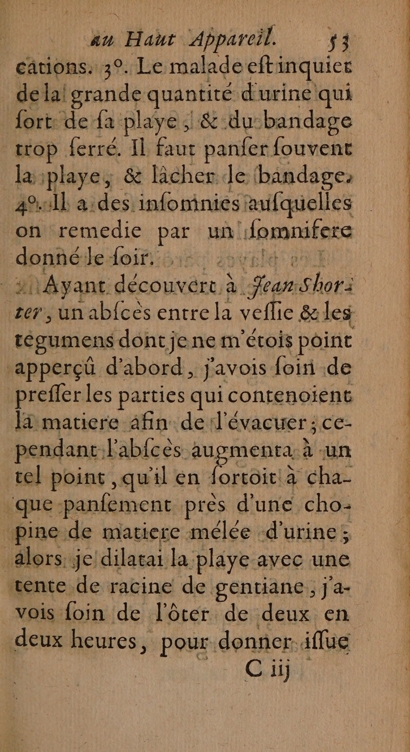 cations. 3°. Le maladeefti inquiet de lai grande quantité d'urine qui fort: de {a playe | &amp; du: bandage trop ferré. IL faut panfer {ouvent la iplaye, &amp; licher le bandage. all aides infoninies| aufquelles Mr remedie par un! Jemmitets dopé Je foir: tégumens dont jene m'étois point ‘apperçä d'abord, j'avois. foin .de prefler les parties qui contenoiïent la matiere afin de: Jévacuer; ce: pendant. l'abfces augmenta, à -un tel point ,qu'il en fortoit à cha- que panfement pres d'une cho: pine de matiere mélée ‘d'urine ; alors. je dilatai la pliye avec une vente de racine de gentiane, j'a-