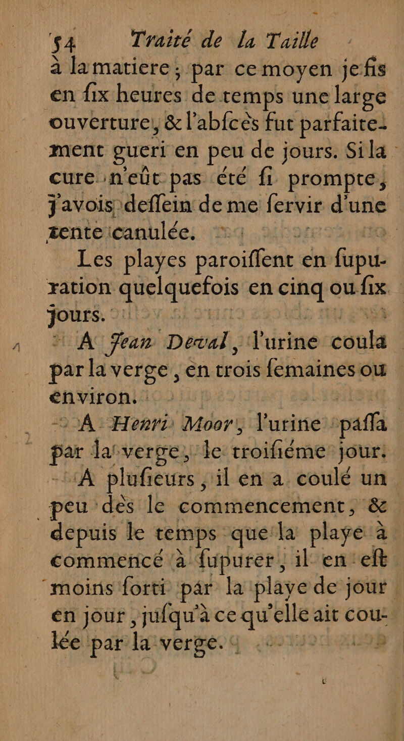 - $4 Tiré de La Taille à lamatiere ; par ce moyen jefis en fix heures de temps une large ouverture, &amp; l’abfcès fut parfaite: ment gueri en peu de jours. Sila cure neüt pas été fi prompte, J'avois deffein de me lervir d une tente icanulée. So ,; Les playes paroiflent en fie ration. LR A en cinq &lt; ou fix x | À Fear Deal, d'iriné ee | par la verge ,en des femaines ou énviron. : © À Henri Moor, Vurine paf per lasvergei ie sifidrse jour: ‘A plufieurs, il en a coulé un _peu dès le commencement, &amp; depuis le temps que la playe 2 à commencé ‘à fupurer, il en'e! moins forti par la playe de jour : en jour ,jufqu'à ce qu elle ait cou : ei je la: ANoREEe A RER 198