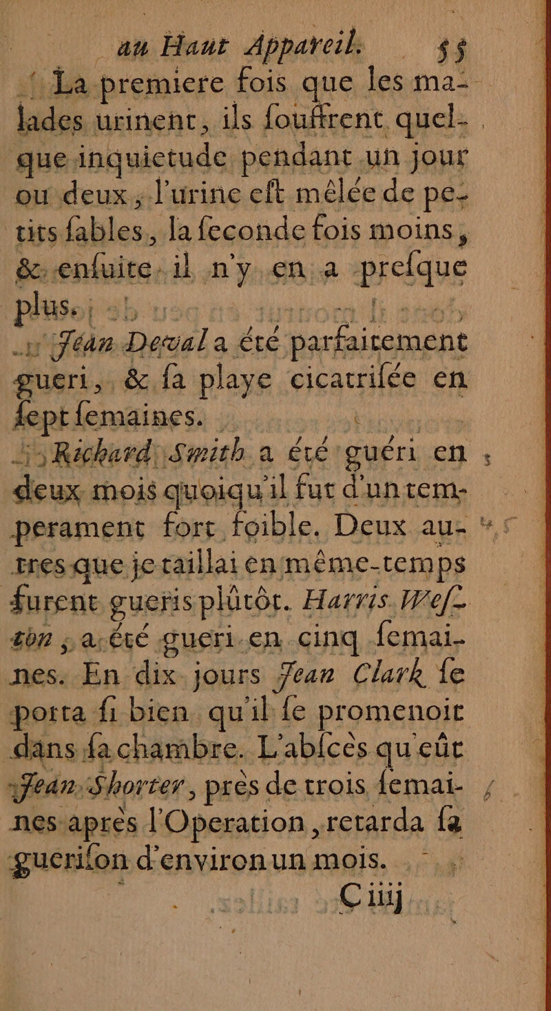 71 Her Appareil. 4 $ {La premiere fois que Îles ma- lades urinent, ils fouffrent quel que inquictude peñdanc. uñ jour ou deux ; l'urine eft mêlée de pe: tits (ables. Ja feconde fois moins, &amp;: enluite. il ss en a praÂquE plus. ; sb near Deal a été pps gucri, fa playe cicatrilée en dept femaines. : | Es Richard) Smith a été: guéri en ; deux mois quoiqu al fut dunteme perament fort foible. Deux au #5 rres que je raillai enmême-tem ps furent gueris phürôr. Harris. Wef= son jar Ëté gueri.en cinq femai- nes. En dix jours Jar Clark fe porta fi bien quil {e promenoit dans fachambre. L' abicès queût fear. Shorter près de trois femai- , nes: apres l'Operation, retarda fa gucrifon d'environun mois. CE