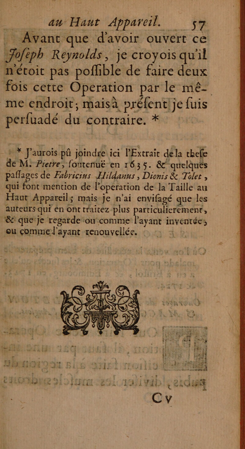 au Haut Appareil. ._ : Avant que d'avoir ouvert ce Fa éph Reynolds, je croyois qu'il nétoit pas pofhble de faire deux fois cette Operation par le mê- me endroit; maisà préfentl je fuis perfuadé du contraire. * » * J'aurois pü joindre. ici l'Extraie de la thefe de M: Pierre, foutenuë en 1635. &amp;quelqués paflages de Fabricins Hildanns , Dionis &amp; Toler , qui Éët mention de l'opération de la Taille au Haut Appareil; mais je n'ai envifagé que les auteurs qui en ont traicez plus particulierement, &amp; que Je regarde ou comme l'ayant Invest ens ou comme l'ayant tenouvellée. : 5 FE à ie Fo | | + Î KR? LR 4 2 4E : Et à | FLE Ÿ st FE EX il 5, STE | « À - i + | \+ Lu ; 11123 212 Re tri + LES e “a c# À À on srÈ so LL +Lh. : + D MAS dé dE LA LÀ à AA À LEE Ar: ÈS