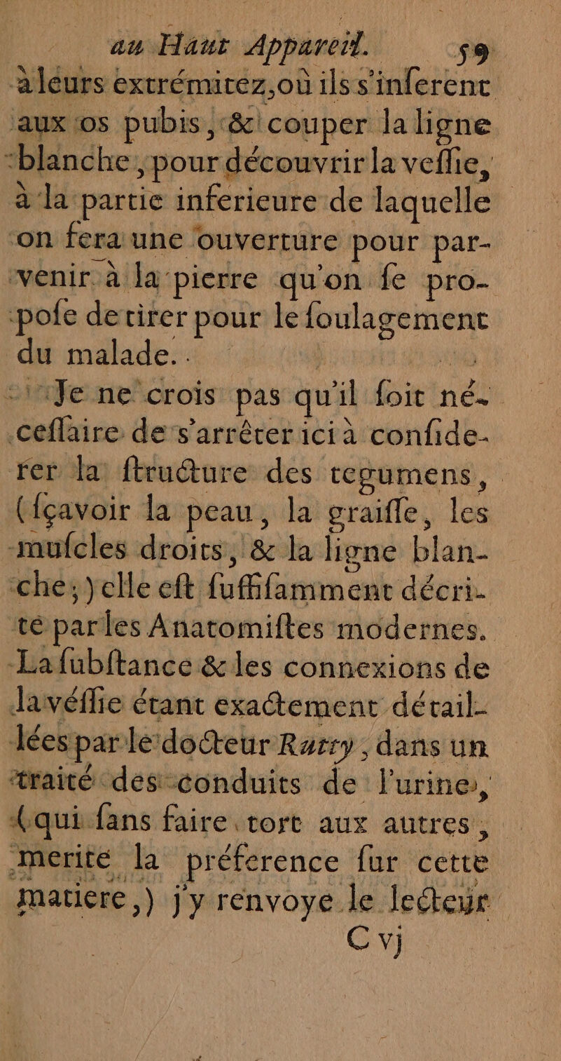 a leurs extrémirez,oùilss'inferenc aux os pubis, &amp;\ couper la ligne “blanche pour découvrir la veflie, à la partie infericure de liquelle on fera une ouverture pour par- venir. à la‘pierre qu'on fe pro- pofe derirer pour le foulagement du malade. | io -14Je ne crois pas qu'il foit né. Ceflaire de’s’arrêrer icià confide- rer la ftrudure des tegumens, ({çavoir la peau, la graifle, les -mufcles droits, &amp; la ligne blan- che; )}clle eft fufffamment décri. té parles Anatomiftes modernes. La fubftance &amp;les connexions de Javéflie étant exatement détail- Les par le docteur Rarry , dans un traité des conduits de urine, qui fans faire tort aux autres, Mmerité la preference fur cette matiere) j y renvoye le lecteur Cv)