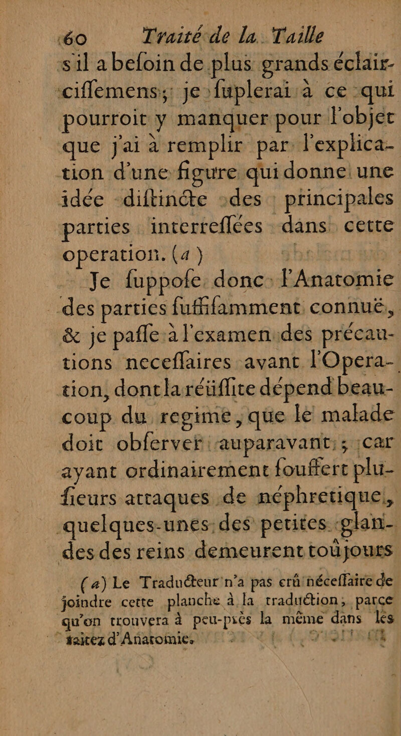 sil a befoin de plus grands éclair- ‘ciflemens:;: je fuplerai à ce qui pourroit y manquer pour l'objet que j'ai à remplir par lexphlica- tion d'une figure qui donne une idée -diftincte des : principales parties interteflées dans cette operation. (4) g hi KE Je fuppote. donc: FAnatomie des parties fufhfamment connué,, &amp; je pafle à l'examenides précau- tions neceflaires avant l'Opera- tion, dontlaréüflite dépend beau- coup du regime, que le malade doit obferver auparavant:; ;car ayant ordinairement fouffert plu- fieurs attaques de néphretique,, quelques-unes:des petites «glan- des des reins demeurenttoûjours (a) Le Traduéteur'n’a pas erû'néceffaire de joindre cette planche à la traduétion, parce qu'on trouvera à peu-piès la même dans les rs ENS Tes | taiezd'Anaromie, x (LOISIR