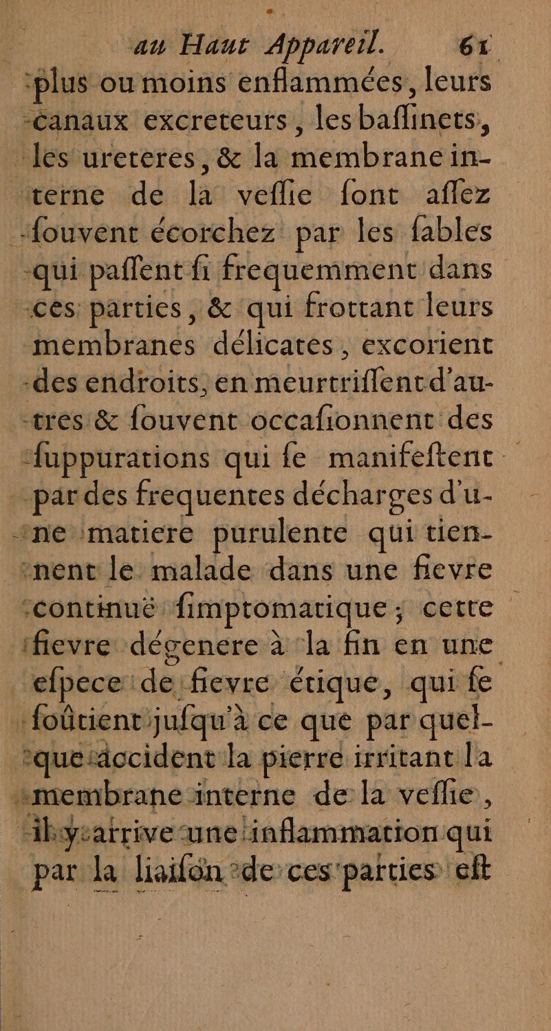 “plus où moins enflammées, leurs -Canaux excreteurs , les bafliaers, les urereres, &amp; la membrane in- ‘#verne de la veflie font aflez _ifouvent écorchez par les fables -qui paffent fi frequemment dans ces: parties, &amp; qui frottant leurs membranes délicates, excorient -des endroits, eniricurtriffenir d’au- tres &amp; fouvent occafionnent des ‘“uppurations qui fe manifeftenc. _pardes frequentes déchar ges d'u- ‘ne matiere purulente qui tien- ‘nent le malade dans une fievre “continué fimptomatique ; detre : 1fievre dégenere à ‘la fin en une _efpece: de fievre étique, qui fe …foûtient: jufqu'à à'ce que par quel- ’ °quesccident fa pierre irritant ja : 4! membrane interne de la veflie, Hkyrarrive une inflammation qui par la liaifon de ces'parties elt