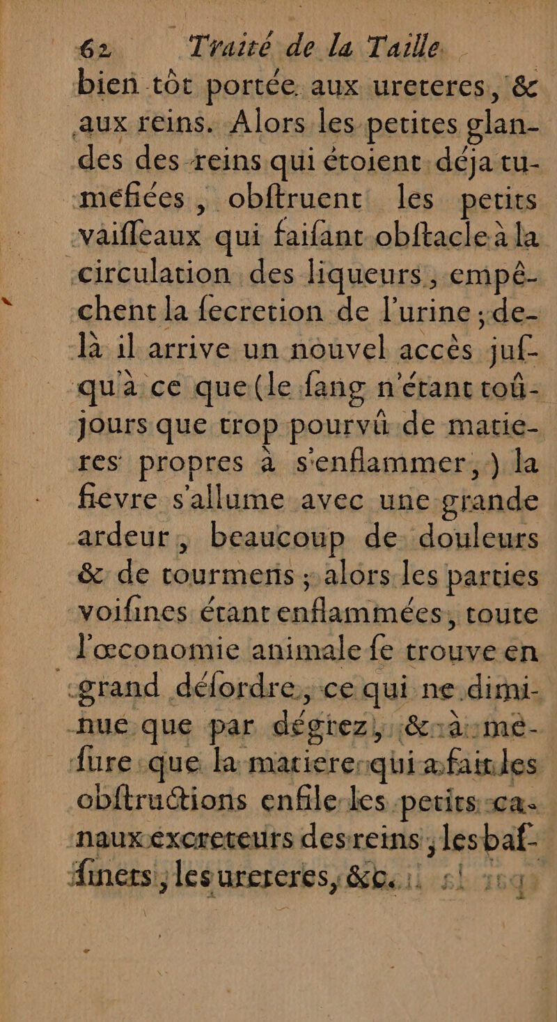 bien tôt portée aux ureteres, &amp; aux reins. Alors les petites glan- des des-reins qui étoient déja tu- méfées, obftruent les petits väifleaux qui faifant obftacleà la circulation des liqueurs, empé- chent la fecretion de l'urine ;de- R il arrive un nouvel accès juf- qua ce que(le fang n'étant coû- jours que trop pourviü.de matie- res propres à s'enflammer, ) la fievre s'allume avec une grande ardeur , beaucoup de. douleurs &amp; de rourmenis ; alors les parties voifines étant enflammées, toute l'œconomie animale fe trouve en «grand défordre, ce qui ne.dimi- -nuéque par dégrez, :&amp;rà:mé- fure que la matiererquiæfainles cbftructions enfile-les petits. :ca. nauxexcreteurs desreins ; lesbaf- Ainérs, lesurereres, &amp;oi, sl 204 LA