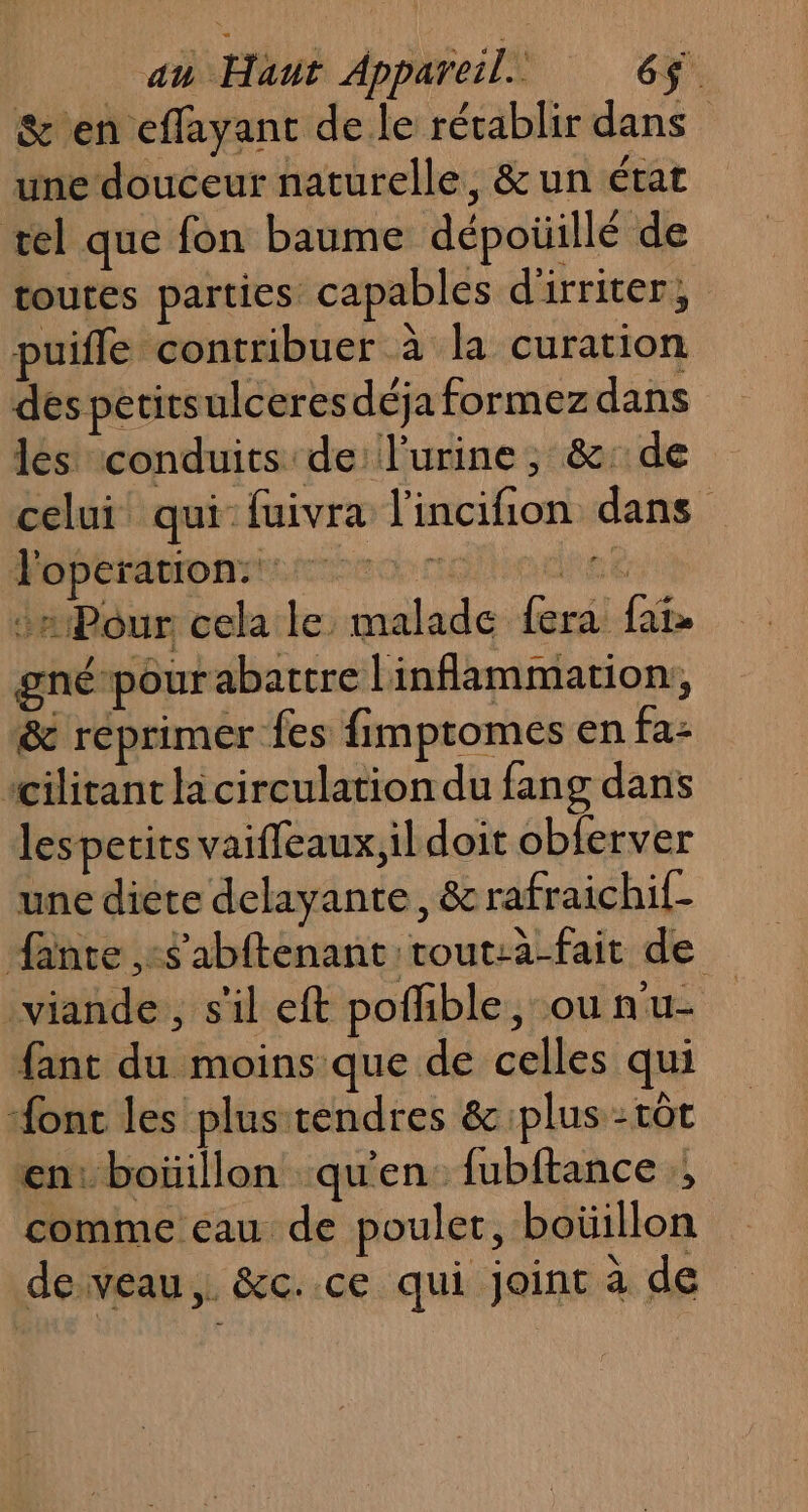 &amp;'en effayant de le récablir dans une douceur naturelle, &amp; un état tel que fon baume dépoüillé de toutes parties capables d'irriter, puifle contribuer à la curation despetitsulceresdéjaformezdans les conduits de l'urine, &amp;: de celui qui fuivra l'incifion dans Pobébénmarienseonnoilierhiet JaPour cela le malade fera fai. gnépour abattre Linflammation, &amp; réprimer fes fimptomes en fa- “cilitant la circulation du fang dans lesperits vaiffeaux,ildoit obferver une diete delayante, &amp; rafraichif- fante ,:$'abftenant rout:a-fait de viande, s'il eft pofhble, ou n'u- fant du moins que de celles qui “ont les plus tendres &amp; plus tôt «en: boïüillon qu'en. fubftance., comme cau de poulet, boüillon deveau,. &amp;c..ce qui joint à de